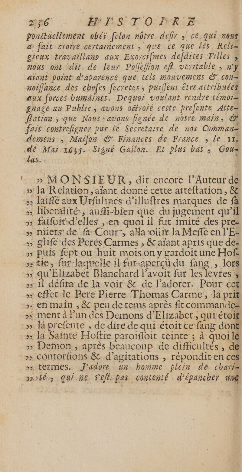 ak 2h6 … MN STOINR.E ponctuellement obéx felon nôtre defir ; ce qui nous a fait croire certainement , qe ce que lés Relri= gieux travaillans aux Exorcifies defdites Filles y nous ont dit. de leur Poflefiien efl veritable ; wy aïant point d'aparence que tels mouvemens © con- noiffance des chofes fecretes; puiflent étre. attribuées aux forces humäines. Dequei voulant rendre témoi= gnage au Public, avons oëfroié ceite prefente Atte= flation ; que Nous ‘avons fignée de nôtre main, fait contrefigner par le Secretaire de nos Comman= demens ; Maifon © Finances de France ; le 1. É las. : » MONSIEUR, dit encore l’Auteur de »' la Relation, aïfant donné cette atteftation, &amp; &gt; libcralité, auMi-bien qué du jugement qu’il &gt; micts: de fa Cour, aHa-oüir la Mefé en l’E- + SU des Perés Carmes , &amp; aïant apris que de- 5 Puis fept:ou huit moison y gardoitune Hof ss tie, fur-laquelle il fut-apercü du fang , lors :5 qu'Elizabet Blanchard l’avoit fur les levres » »&gt; 11 défita de la voir &amp; de l’adorer. Pour cet &gt; effet:le Pere Pierre Thomas Carme, la prit s. en main , &amp; peu de tems après fit commandes &gt;&gt; ent à l’un des Demons d'Elizabet ; qui étoit &gt;&gt; là prefente , de dire de qui étoit te fang dont. 5» Ja Sainte Hoftie paroificit teinte ; à quoile &gt; Demon , après beaucoup de difficultés, de &gt;&gt; Contorfions &amp; d’agitations , réponditen ces sx termes. J'adore. un homme plein de. chari=