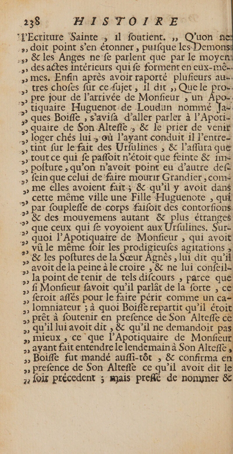 ‘Ecriture Sainte 1l foutient. ,, SA fñ #, doit point s’en étonner , putfque les Demon sw» &amp; les Anges ne’fe parlent que par le moyent » dés aétes intérieurs quife forment en eux-mê.. ww mes. Enfin après avoir raporté plufieurs au , tres chofes fur ce4üujet, 1l dit ,, Quele pros. … Pre jour de l'arrivée de Monfieur ; un Apoz: … tiquaire Huguenot de Loudun nommé Va ques Boiffe , s’avifa d'aller parler à l’Apoti- » quaire de Son Alteñe :; &amp; le prier de vent … loger chés lui, où l'ayant conduit 1] l'entre- » tnt fur lefait des Urfulines , &amp; l’aflüra que &gt; tout ce qui # pañloit n'étoit que feinte &amp; 1m .» pPoiture ,;qu'on n'avoit point eu d'autre def: &gt; fein que celui de ‘faire mourir Grandier , coms » me elles avoient fait; &amp; qu'il y avoit dans … cette même ville une Fille Huguenote , qui ?, par foupleñfe de corps faifoit des contorfions …, &amp; des mouvemens autant &amp; plus étranges ., que ceux qui fe voyoient aux Urfulines. Sur- , duoi l’Apotiquatre de Monfieur ; qui avoit » vüle même foir les prodigieufes agitations ; , &amp; les poftures de la Sœur Agnès ; lui dit qu’ ., avoit dela peine äle croire , &amp; ne lui confeil- ., la point de tenir de tels difcours , parce que ,, Monfieur favoit qu'il parlât de la forte , ce ,, froit aflés pour le faire périr comme un ca= , lomniateur ; à quoi Boifie repartit qu’il étoit Prêt à foutenir en prefence de Son Alteffe ce ,, qu'illui avoit dit , &amp; qu'il ne demandoit pas: » mieux , ce que l’Apotiquaire de Monficur , ayant fait entendre le lendemain à Son Alrefte, Boiffe fut mandé aufli-tôt , &amp; confirma en , prefence de Son Alteñé ce qu’il avoit dit le , Loir précedent ; mais pref&amp; de nonyner &amp;