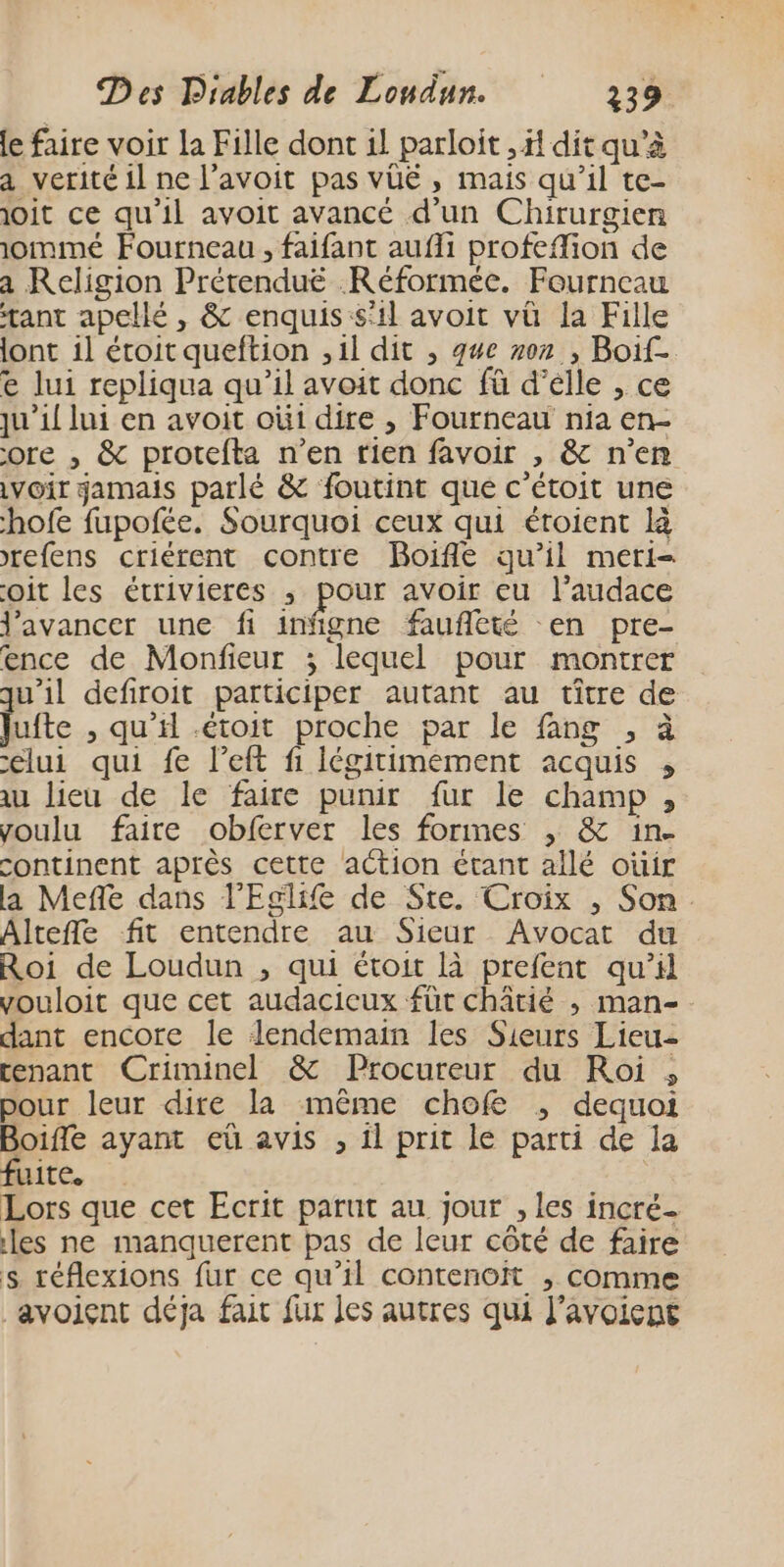 le faire voir la Fille dont il parloit , il dit qu’à a verité il ne l’avoit pas vüé , mais qu’il te- joit ce qu'il avoit avancé d'un Chirurgien iommé Fourneau, faifant aufli profeffion de a Religion Prérenduëé Réformée. Fourneau tant apellé , &amp; enquis:s'il avoit vü la Fille lont il éroit queftion ,1l dit ; que ron , Boif- e lui repliqua qu’il avoit donc fà d’élle , ce ju’1{ lui en avoit oùi dire , Fourneau nia en- ore , &amp; protefta n’en rien favoir , &amp; n’en voir jamais parlé &amp; foutint que c’étoit une -hofe fupofée. Sourquoi ceux qui étoient là refens criérent contre Boifle qu’il meri- oit les étrivieres ; pour avoir eu l’audace avancer une fi infigne faufleté en pre- ence de Monfieur ; lequel pour montrer qu'il defiroit participer autant au tître de Jufte , qu’il .étoit proche par le fang , à celui qui fe l’eft fi iégitimement acquis , au lieu de le faire punir fur le champ , voulu faire obferver les formes ,; &amp; in. continent après cette action étant allé ouir la Mefle dans l’Eglife de Ste. Croix , Son. Altefle fit entendre au Sieur Avocat du Roi de Loudun , qui étoit là prefent qu’il vouloit que cet audacicux füt châtié , man- dant encore le lendemain les Sieurs Lieu- tenant Criminel &amp; Procureur du Roi , pour leur dire la même chofe ; dequoi Boifle ayant eû avis , il prit le parti de la fuite. 3 Lors que cet Ecrit parut au jour , les incré- les ne manquerent pas de leur côté de faire s réflexions fur ce qu’il contenoit , comme _avoient déja fait fur Jes autres qui l’avoient