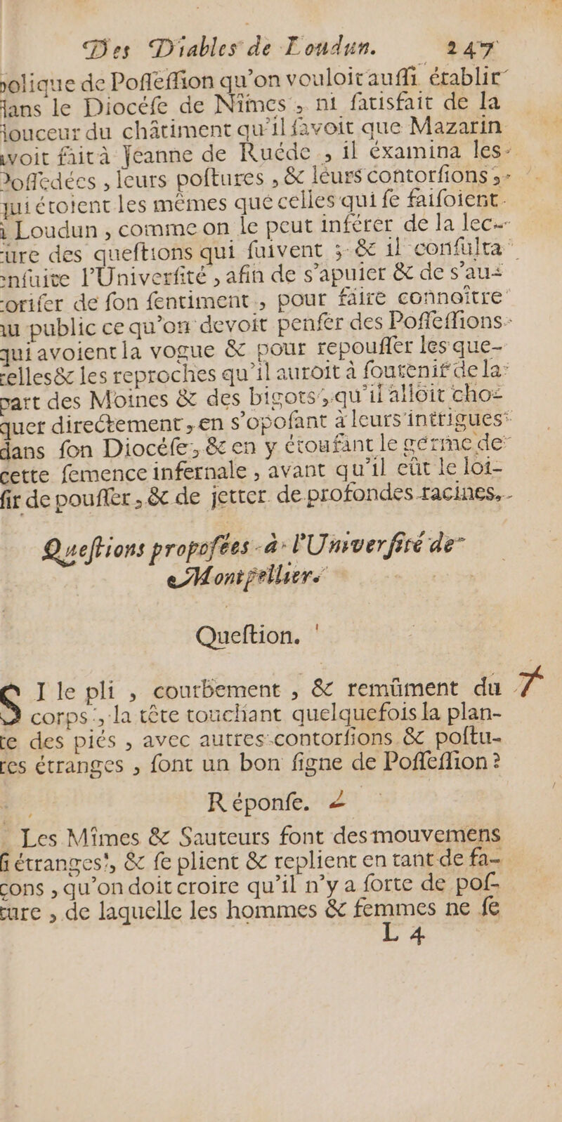 olique de Poñeffion qu’on vouloitauffi établir jans le Diocéfe de Nîmes , nt fatisfait de la jouceux du châtiment qu’il favoit que Mazarin voit faità Jeanne de Ruéde , il éxamina les- doffedées , leurs poftures , &amp; léurs Contorfions ,- jui étoient les mêmes qué celles qui fe faifoiert. i Loudun , comme on le peut inférer de la lec: ure des queftions qui fuivent ;-&amp; il confulra nfuite PUniverfité , afin de s’apuier &amp; de s’au&lt; orifer de fon fentiment , pour faire connoître u public ce qu'on devoit penfér des Poffeflions- qui avoientia vogue &amp; pour repouñr les que- elles&amp; les reproches qu’il auroïît à foutenifde la part des Moines &amp; des bigots’;.qu'il aôit cho= quer directement , en s’opofant à leurs’inttigues* dans fon Diocéfe, &amp; en y étoufant le germe de cette femence infernale , avant qu’il eût le loi- fir de pouffer , &amp; de jeter de.profondes racines. Queffions propofées à l'Umiverfiré de” eMontfellure TE Queftion. J le pli , courbement , &amp; remüment du T à corps, la tête touchant quelquefois la plan- re des piés , avec autres-contorfions &amp; poftu- res étranges , font un bon figne de Poffeflion ? Réponfe. _ Les Mîmes &amp; Sauteurs font desmouvemens fétranges!, &amp; fe plient &amp; replient en tant de fa cons , qu’on doit croire qu’il n’y a forte de pof cure , de laquelle les hommes &amp; femmes ne fe L 4