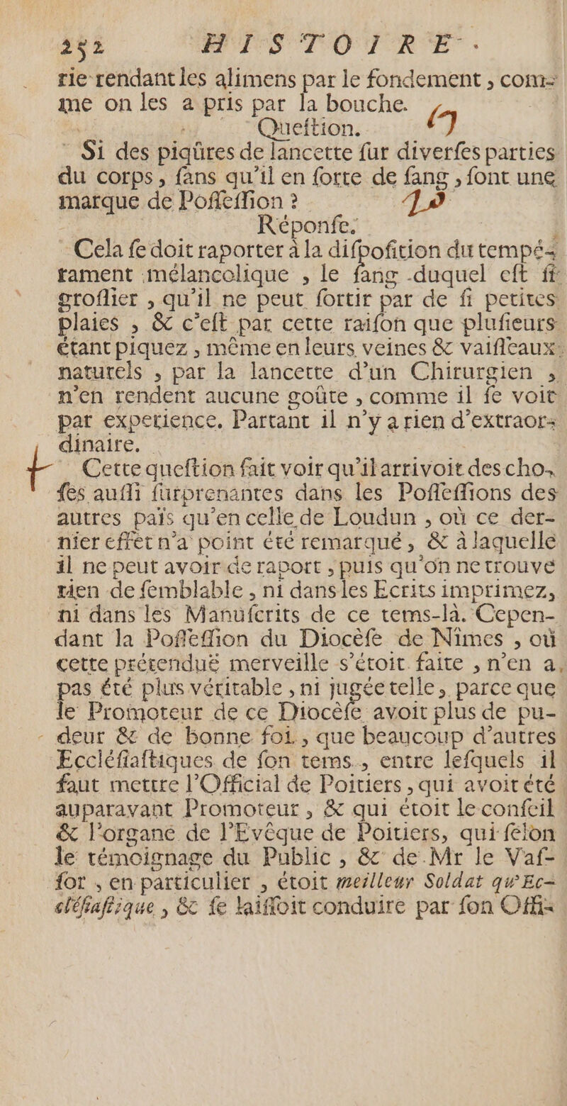 rie rendant les alimens par le fondement , com- me on les a pris par la bouche. L va y - : Quüeftion. 7 * Si des piqüres de lancette fur diverfes parties du corps, fans qu'il en {orte de fang , font une marque de Poffeffion ? | Réponfe. i Cela fe doit raporter à la difpofition du tempé&lt; rament mélancolique , le fang duquel eft ff groflier , qu'il ne peut fortir par de fi petites. plaies , &amp; c’eft par cette raifon que plufieurs étant piquez , même en leurs veines &amp; vaifileaux: naturels ; par la lancette d’un Chirurgien , n'en rendent aucune goûte , comme il fe voit par experience, Partant il n’y a rien d’extraor: dinaire. | Cette queftion fait voir qu'itarrivoit des cho. {es aufli füurprenanres dans les Pofleffions des autres pais qu'en celle de Loudun , où ce der- nier éffét n’a point été remarqué, &amp; à laquelle il ne peut avoir de raport , puis qu'on netrouveé rien de femblable , n1 dansles Ecrits imprimez, ni dans les Manufcrits de ce tems-la. Cepen- dant la Pofléffion du Diocèfe de Nimes , où cette prétenduë merveille s’étoit faite , n’en a, pas été plus véritable , n1 jugéetelle, parce que le Promoteur de ce Diocèfe avoit plus de pu- - deur &amp; de Bonne foi, que beaucoup d’autres. Eccléfiaftiques de fon tems., entre lefquels 11 faut mettre l'Official de Poitiers , qui avoitété auparavant Promoteur , &amp; qui étoit leconfcil. &amp; l'organe de l'Evêque de Poitiers, qui felon le témoignage du Public , &amp; de Mr le Vaf- {ot ; en particulier , étoit merlleur Soldat qwEc- cléfafiique , &amp; fe lifloit conduire par fon OfK-