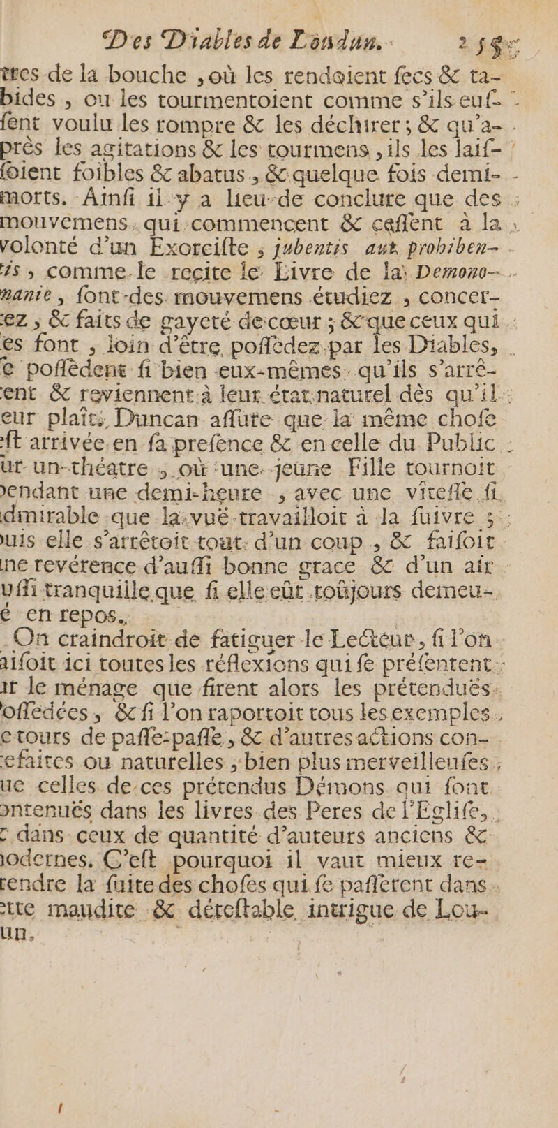 tres de la bouche , où les rendaient fecs &amp; ta- bides , où les tourmentoient comme s’ilseuf. : fent voulu les rompre &amp; les déchirer ; &amp; qu’a- près les agitations &amp; les tourmens , ils les laif- (oient foibles &amp; abatus , &amp; quelque fois demi- - morts. Ainfi il y a lieu-de conclure que des ; mouveémens.qui commencent &amp; caflent à la; volonté d’un Exorcifte ; jubentis aux prohiben- . is , comme. le recite le Livre de la: Demono- anie , font-des mouvemens étudiez , concer- ez ; &amp; faits de gayeté decœur ; &amp;queceux qui es font , ioin d'être poflèdez.par les Diables, © poflèdent fi bien -eux-mêmes. qu'ils s’arré- ent &amp; rewiennent:à leur état:naturel dès qu'il: eur plait: Duncan aflute que la même chofe ft arrivée.en fa prefence &amp; en celle du Public : ut-un-théatre ; où ‘une--jeune Fille tournoit ’endant uñe demi-heure , avec une vitefñie fi. dinirable que la:vué-travailloit à da fuivre 5: us elle s’arrêtoit tout: d’un coup , &amp; faifoic ne revérence d’auffi bonne grace &amp; d'un air. uffi tranquille que fi elle eût roûjours demeu- é en repos. | - On craindroit de fatiguer le Lecteur, f l’on aifoit ici toutes les réflexions qui f préfentent.: ir Je ménage que firent alors les prétenduës: offédées, &amp;fi l’on raportoit tous lesexemples. etours de pañle:pañe , &amp; d’autres actions con- cfaites où naturelles ; bien plus merveilleufes ; ue celles de-ces prétendus Démons qui font pntenues dans les livres.des Peres de l'Eclife, : dans ceux de quantité d’auteurs anciens &amp;- odernes, C’eft pourquoi il vaut mieux re- rendre la fuite des chofes qui fe pañlerent dans. tte maudite &amp; déteftable intrigue de Lou un, Te 7: a