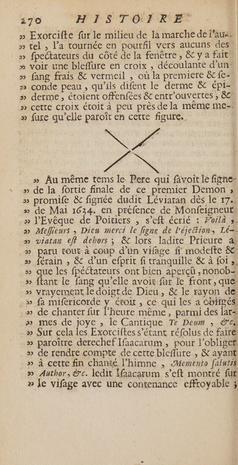 170 HFS TO Er RES - » Exorcifte fur le milieu de fa marche de au. » tel , l’a tournée en pourfl vers aucuns des &gt;» fpectateurs du côté de la fenêtre, &amp; ya fait » voir une bleflüre en croix , découlante d'un » fang frais &amp; vermeil , où la premiere &amp; fe- 5 conde peau , qu'ils difent le derme &amp; épi- » derme, étoient offenfées &amp; entr'ouvertes , &amp;C: » cette croix étoit à peu près de la même me-- » fuxe qu’elle paroît en cette figure. N PAT s Au même tems le Pere qui fivoit le figne- » de la fortie finale de ce premier Demon ; » promife &amp; fignéé dudit Léviaran dès le 17.. s&gt; de Mai 1634. en préfence de Monfeigneut: » l'Evêque de Poitiers , s’eft écrié : Foila s. ss Meflieurs , Dieu merci le figne de l'éjeitions Lé=- ss viatan eff dehors ; &amp; lors ladite Prieure a: s paru tout à coup d’ün vifage ff modefte &amp; 5 férain , &amp; d’un efprit fi tranquille &amp; à foi». &gt; que les fpéétateurs ont bien aperçü , nonob- » {tant le fang qu'elle avoit-fur le front, que » vrayement le doigt de Dieu, &amp; le rayon de -» fa miféricorde y étoit , ce: qui les a obhgés. + de chanter fur heure même, parimi des lar= » mes de joye ,; le Cantique Te Deum ; des » Sur cela les Exorciftes s'étant réfolus de faire: » paroître derechef Ifaacarum, pour l’obligef s&gt; de rendre compte de cette bleffure , &amp; ayant » à cette fin chanté l’himne , «Memento falutis » Author, de. ledit [facarum s’eft montré fur » le vifage avec une contenance effroyable ;