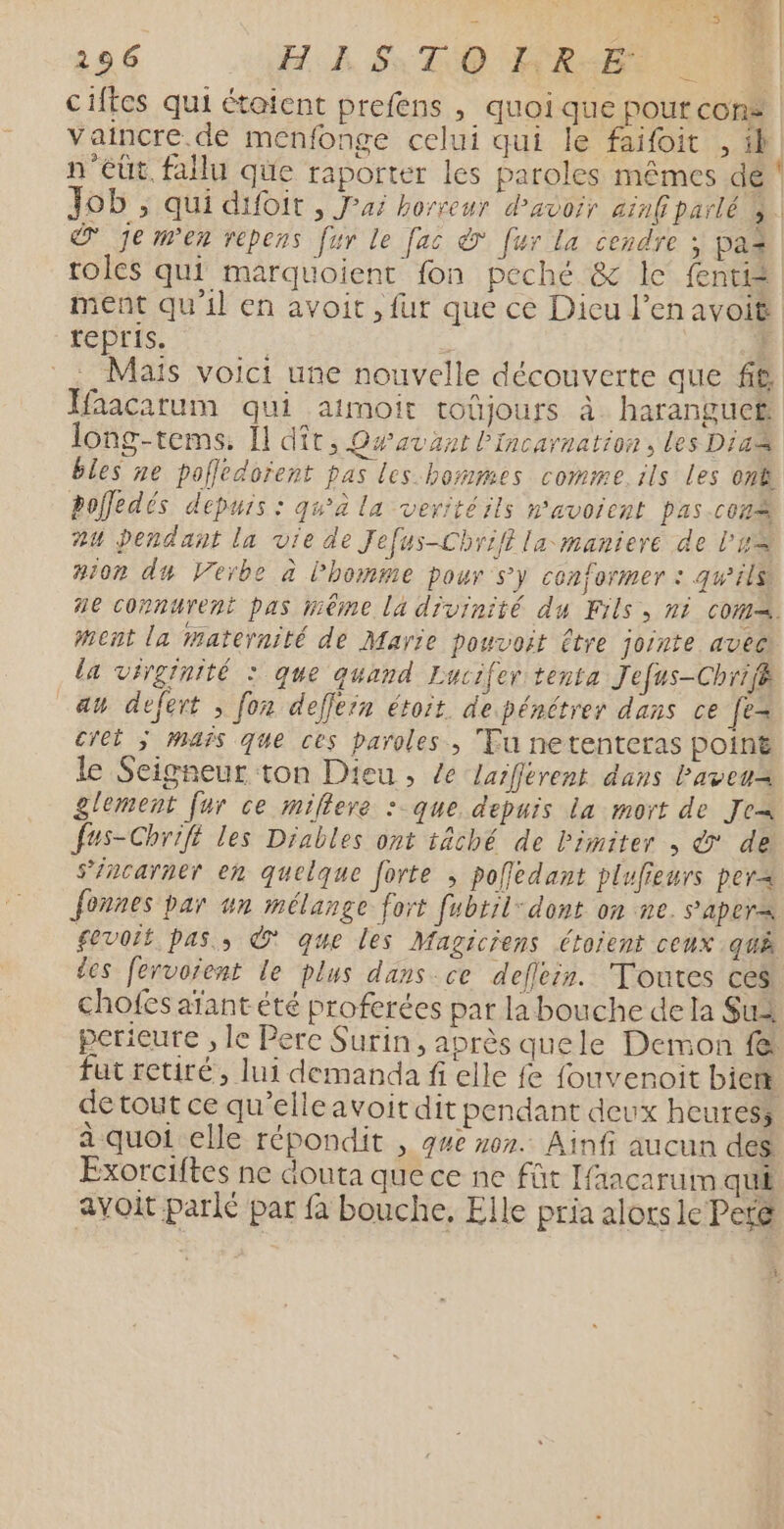 se Î  n | 196 HE ST OQ HREBT 0 | ciftes qui étaient prefens , quoi que pour con» | vaincre. de menfonge celui qui le faifoit , 1h n'eût. fallu que raporter les paroles mêmes dé Job , qui difoit , Jai horreur d’avoir ainf parlé à. © je men repens fur le fac &amp; fur la cendre ; paz roles qui marquoient fon peché &amp; le fente 1ent qu'il en avoit , fur que ce Dieu l’en avoit repris. | 4 . Mais voict une nouvelle découverte que ft Ffaacarum qui atmoit toûüjours à harangucr long-tems. Il dît, Dwaväant lIncarnation, les Dia bles ne pofledoïent pas les hommes comme. ils Les on8 pofledés depuis : qu'à la veritéils n'avoient pas.cons #4 pendant la vie de Jefus-Chriff la maniere de lu #i0r du Verbe à l’homme pour sy conformer : gwils 2e connurent pas méme la divinité du Fils, ni CO. ment la maternité de Marie pouvoit Être jointe avec la virginité : que quand Lucifer tenta Jefus-Chrif au defert , [on deffern étoit de pénétrer dans ce fe cret ÿ mafs que ces paroles, Tu netenteras point le Seigneur ton Dieu , Le Laiférent dans Paveua glement fur ce miflere :-que depuis la mort de Jea fus-Chrifé les Diables ont tâché de Pimiter , © de s’incarnet en quelque forte ; pofledant plufieurs per&lt; Jonnes par un mélange fort fubril- dont on ne. sapers fevoit pas, À que les Magiciens étoient ceux quÀ des fervorent le plus dans ce deflein. Toutes ces chofes aïant été proferées par la bouche de la Sua perieure , le Pere Surin, après quele Demon fe fut retiré, lui demanda fi elle fe fouvenoit biert de tout ce qu'elleavoit dit pendant deux heuress à quoi elle répondit , que 07. Ainfi aucun des Exorciftes ne douta que ce ne fût aacaruim qui avoit parle par fa bouche. Elle pria alors le Per@ î