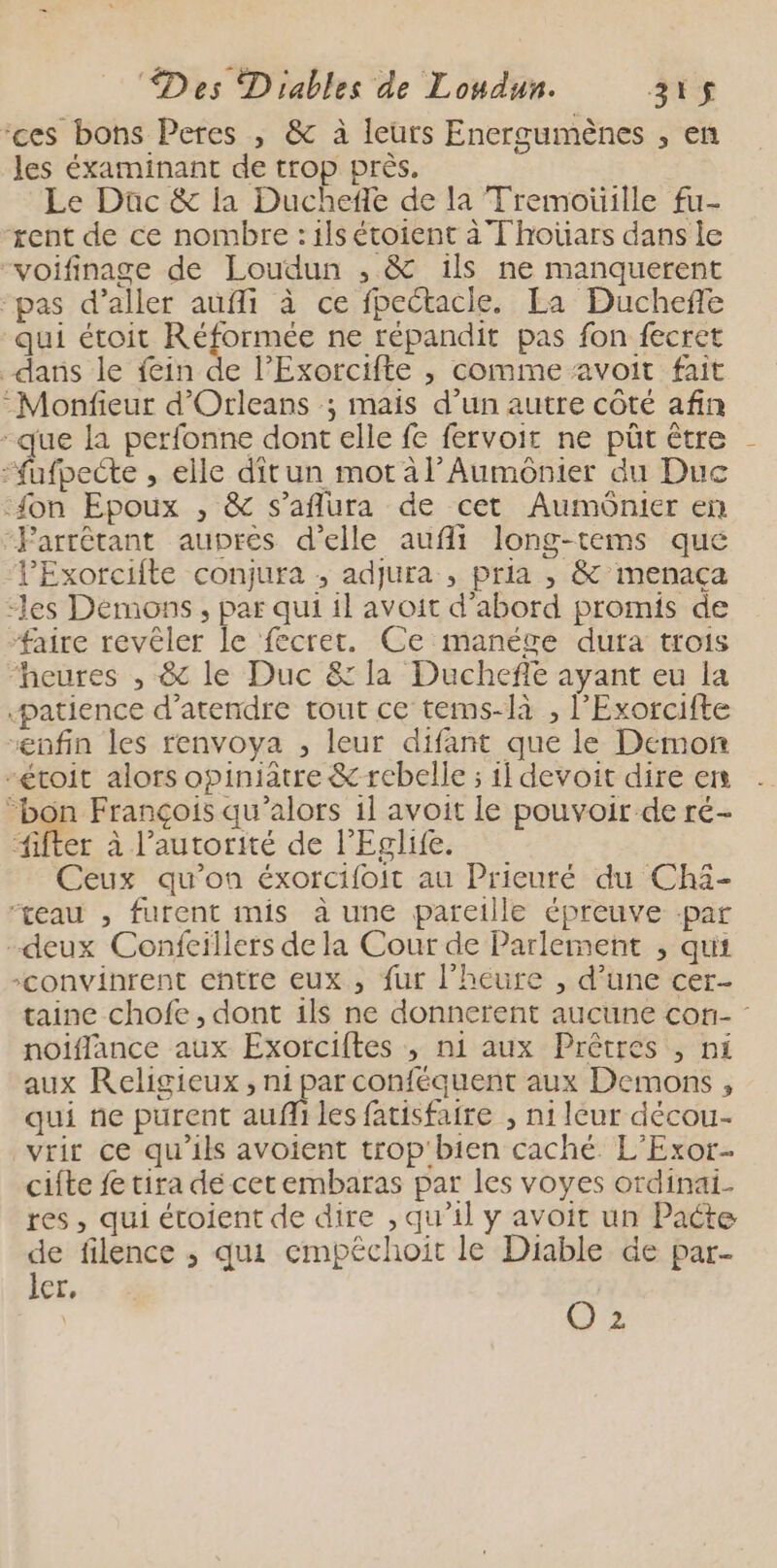 ‘ces bons Peres , &amp; à leurs Energumènes , en les éxaminant de trop près. Le Düc &amp; la Duchefle de la Tremotille fu- rent de ce nombre : ils étoient à Thotiars dans le “voifinage de Loudun , &amp; ils ne manquerent “pas d'aller auffi à ce fpectacie. La Duchefe qui étoit Re ne répandit pas fon fecret dans le fein de lExorcifte , comme avoit fait :Monfieur d'Orleans ; mais d’un autre côté afin -que la perfonne dont elle fe fervoir ne püt être -fufpecte , elle dîtun mot al’Aumonier du Duc fon Epoux , &amp; s’aflura de cet Aumônier en “Parrétant aupres d'elle aufii long-tems que lExorcifte conjura ; adjura , pria , &amp; menaça “les Démons, par qui il avoit d’abord promis de #aire revéler le fecret. Ce manége dura trois “heures , &amp; le Duc &amp; la Duchefe ayant eu la patience d’atendre tout ce tems-là , l’Exorcifte “enfin les renvoya , leur difant que le Demon -étoit alors opiniatre &amp; rebelle ; il devoit dire ers “bon François qu’alors il avoit le pouvoir de ré- Aer à l'autorité de l’Eglife. Ceux qu'on éxorcifoit au Prieuré du Chä- ‘eau , furent mis à une pareille épreuve -par -deux Confcillers de la Cour de Parlement , qui “convinrent entre eux , fur l’heure , d’une cer- taine chofe , dont ils ne donnerent aucune con- noiflance aux Exorciftes ; ni aux Prêtres , ni aux Religieux, ni par conféquent aux Demons , qui ne purent auffi les facisfaire , ni leur décou- vrir ce qu’ils avoient trop'bien caché. L’'Exor.- cifte fe tira de cet embaras par les voyes ordinai- res, qui étoient de dire , qu’il y avoit un Pacte de filence ; qui cmpéchoit le Diable de par- Ier, | | O3