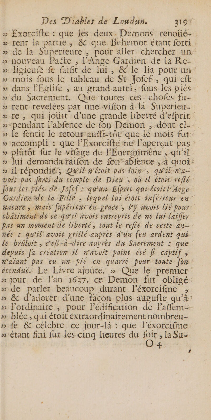 » Exorcifte : que les deux. Demons renoüé- » rent la partie, &amp; que Bchemot étant forti . » de la Superieure ,; pour aller chercher un* » nouveau Pacte ,; l’Ange Gardien de la Re- » ligieufe fe faufit de lui, &amp; le lia pour un » mois fous le tableau de St Jofef , qui eft » dans l'Eglife , au grand autel, fous les piés : » du Sacrement. Que toutes ces chofes fu- » rent revelées par une-vifion à la Superieu- # re , qui jouit d’une grande liberté d’efprit : »“pendant l’abfence de fon Démon , dont el- » le fentit le retour aufli-tôr que ie mois fut » accompli : que l’Exorcifte ne l'aperçut pas * » plürôt fur le vifage de l'Enersnimène , qu'il » lui demanda faifon de fonabfence ; 4 quoi: 5 il répondit, Qwif méroit pas loir”, quil ma vort pas forti du temple de Dieu ; où il étoit refté fous les prés. dé Jofef : qu'un. Efbrit qur étoit l'Anse Gardien ‘de la Fille ; lequel lui étoit inférieur en aature , mais fupérieur en grace , l'ÿ avoit lié pour chätiment de ce qwil avoit entrepris de ne lui laifler bas un moment de liberté, tout le refle de cette an- née : quil avoit grillé aupres d'un feu ardent qué le bréloit , cefi-a-dire auprès du Sacrement : que : depuis [a création l mavoit point été ff captif , @aïant pas eu vn pié en quarré pour toute for étendné, Le Livre ajoûte, » Que le premier » jour de l'an 1637. ce Demon füt obligé » de parler beaucoup durant l’éxorcifme ;: 5» &amp; d’adorer d’une façon plus augufte qu’à: » l'ordinaire , pour l'édification de laffem-- » blée , qui étoit éxtraordinairement nombreu- fe &amp; célebre ce jour-là : que l’éxorcifime »-étant fini fur les cinq heures du si , Su + w ;