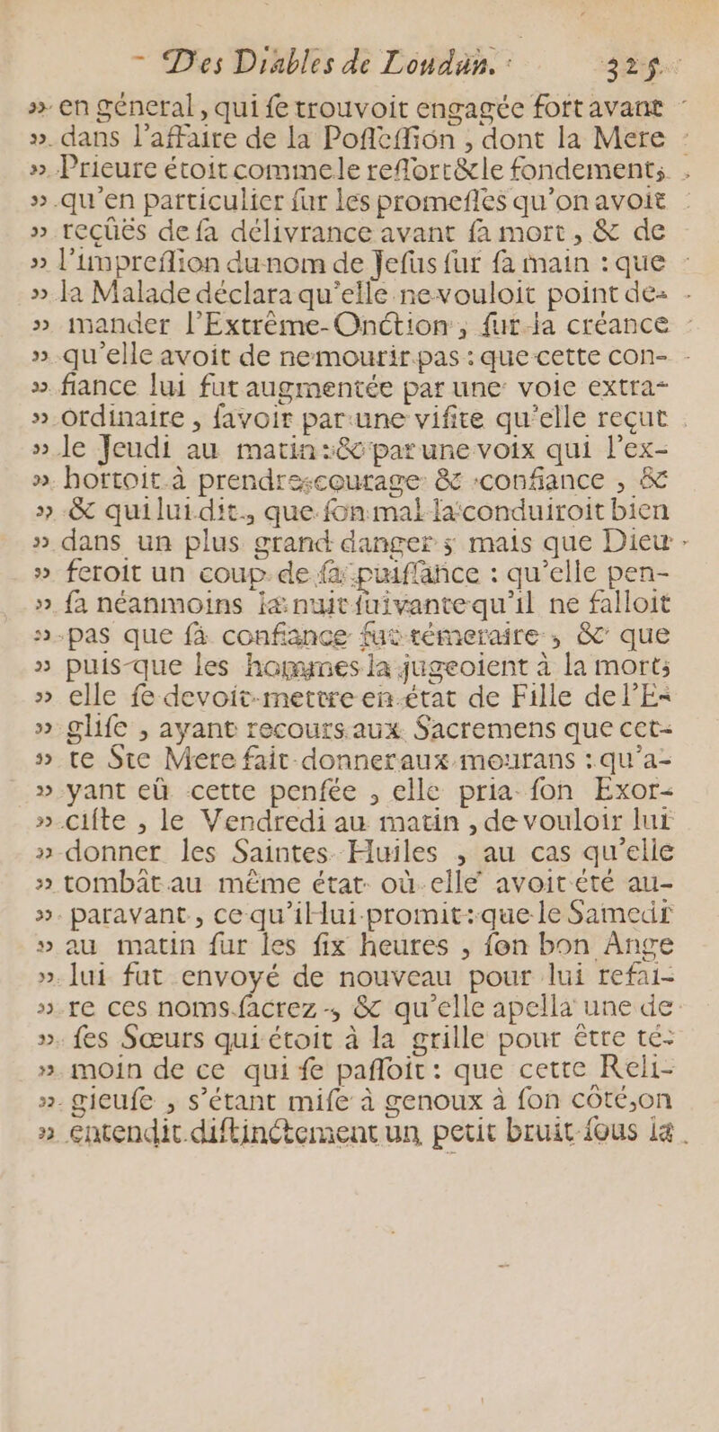 32 22 32 2 dans l'affaire de la Poficffion , dont la Mere recüës de fa délivrance avant fa mort, &amp; de mander l’Extréme-Onction, fur-ia créance : qu'elle avoit de nemourir.pas : que cette con- - hortoit.à prendrescourage: &amp; confiance , &amp; &amp; quiluidit. que fin mal faconduiroit bien dans un plus grand danger ; mais que Diew feroit un coup. de fa :puiflance : qu’elle pen- fa néanmoins i&amp; nwt{uivantequ'il ne faloit * puis-que les hagmes la jugeoient à la mort; elle fe devoit-mettreen-état de Fille de l'E glife , ayant recours aux. Sacremens que cet- te Ste Mere fait donneraux mourans :qu’a- yant eù cette penfée , elle pria fon Exor- donner les Saintes Huiles ,; au cas qu’elle au matin fur les fix heures , fon bon Ange lui fut envoyé de nouveau pour lui refai- moin de ce qui fe pafloit : que cette Reli-