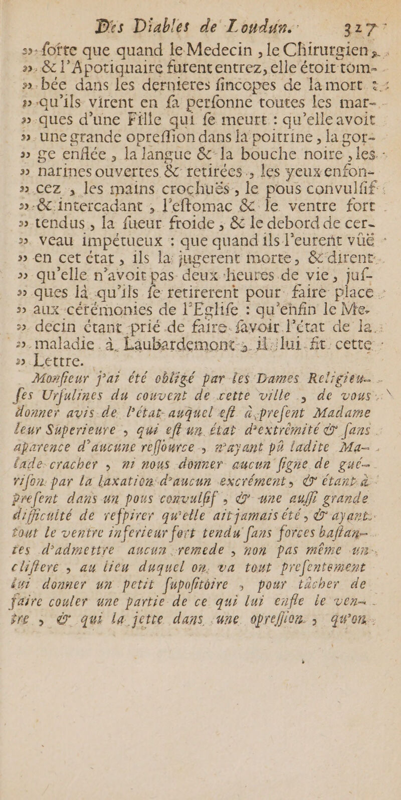 5-fofte que quand le Medecin , le Chirutgien,.. ».&amp; l’Apotiquaire furententrez, elle étoit tom- »-bée dans les dernteres fincopes de lamort :: »-Qu’ils virent en fa perfonne toutes les mar-. »-ques d’une Fille qui fe meurt : qu’elleavoit >. Une grande opreflion dans là poitrine , la gor- ge enflée , la langue &amp;la bouche noire , les.: narines ouvertes &amp; retirées, les yeuxenfon- cez ; les mains crochuës,, le pous convulfif:: -&amp;:intercadant ; l’efflomac &amp; le ventre fort . tendus, la fueur froide ; &amp; le debord de cer- veau impétueux : que quand ils l’eurent vüe : €n cet état , ils la: jugerent morte, &amp;dirent. qu'elle n’avoit pas deux heures de vie, juf- » ques là qu'ils fe retirerent pour: faire place : » aux cérémomes de l'Eglife : qu’ehfin le Me. ». decin étant -prié de faire. favoir l’état de la : ». maladie . à Laubardemont:, il:lur. ft cette : ».Léttre. | Monfieur j'ai été obligé par les Dames Religien… - {es Urjulines du couvent de cette ville ; de vous. donner avis.de l'état-auquel eft àcprefent Madame leur Superieure , qui eftun. état d’extrémité © [ans . aÿarence d'aucune reffource , rayant p4 ladite Ma-. lade-cracher ; n1 nous donner aucun figne de gué-. rifon. par la laxation: d'aucun excrément, © étant à prefent dans un pous convulfif , &amp; une aujfi grande dificuité de refpirer qu'elle aïtjamais été, ayant. fout le ventre inferieur fert tendu fans forces baftan- res d'admettre aucun remede , non pas même ur. cliflere ; au lieu duquel on. va tout prefentement lui donner un petit fupofittre , pour tächer de faire couler une partie de ce qui lui enfle le ven=. îre ,» © qui la jette dans :une opreflon ; qu'on. 3 3 32 3 5 3 2 ) &amp; 1% &amp; ww VW ww 2 VU: v