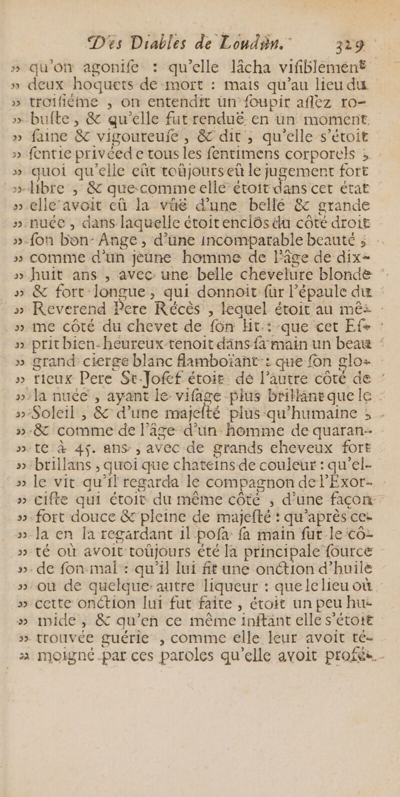 » qu'on agonife : qu'elle lâcha vifiblemiént » deux hoquets de mort : mais qu’au lieu du » troifiéme , on entendit üun‘foupir aflez ro- » bufte, &amp; qu’elle fut renduë en un moment. » faine &amp; vigoureufe, &amp; dit , qu'elle s’étoit » fentie priveed e tous les fentimens corporels ; : » quoi qu'elle eût toûjourset le jugemert fort > dibre ,; &amp; quecommeelle étoit dans cet état » elle avoit eû la vüé dune bellé &amp; grande ».nuée, dans laquelle étoitenciôs a côté droit »-fon bon: Ange , d’üne incomparable beauté ; : » comme d’un jeune homme de l'âge de dix- » huit ans , avec: une belle chévelure blonde » &amp; fort longue, qui donnoit für l'épaule di » Reverend Pere Récès , lequel étoit au mêés : ». me côté du chevet de {6n Ht.:-que cet Ef- : » pritbien-heureux-tenoit däns fa main un beau : » grand: cierge blanc famboïant:: que fon glo: » tieux Pere St-Jofcf étoit. dé l’autre coté de : »:Ja nuée , ayant le vifage plus brillaneque le : »-Soleil , &amp; d’une majelté plus qu'humaine ; - »-8&amp; comme de l’âge d’un hémme de quaran- » te à 45. ans , avec de grands eheveux fort »:brillans , quoi que chateins de couleur : qu'el- » le vit qu'il regarda le compagnon de l’Exor. » cifte qui étoit du même côté , d’une façon »_fort douce &amp; pleine de majefté : qu'après ce: » la en la regardant il pofa fa main fur le co » té OÙ avoit toûjours été la principale fource »- de fon mal: qu’il lui fit une onction d'huile » où de quelque:autre liqueur : quelelieu où. » cette onCtion [ui fut faite , étoit un peu hu imide , &amp; qu’en ce même inftant elle s'étott | ». trouvée guérie , comme elle leur avoit té- 2 moigné.par ces paroles qu’elle avoit profés L ©