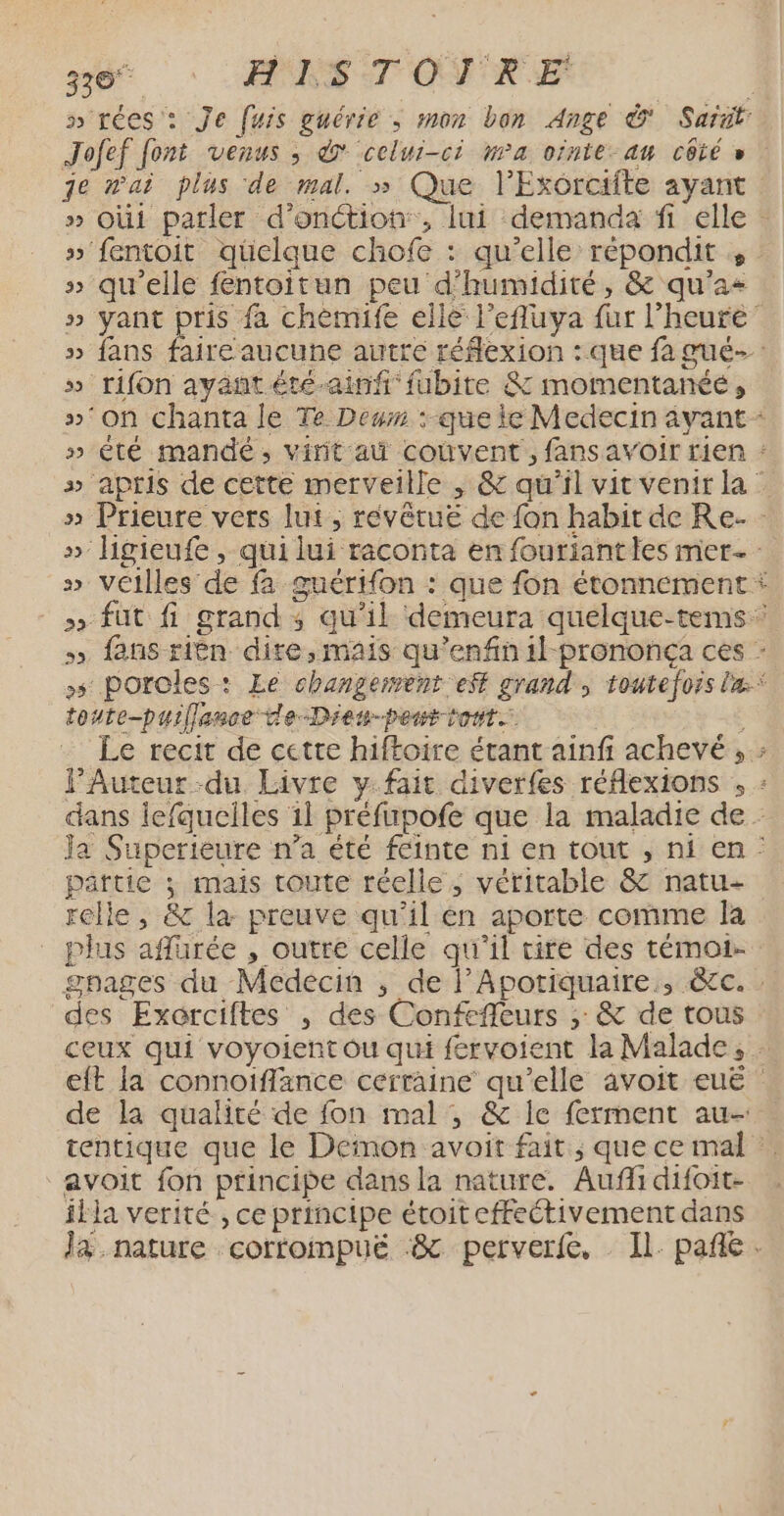 4 - si HEKSTOVTRE s'rées : Je fuis guérie ; mon bon Ange &amp; Sarit: Jofef font venus ; d celui-ci wa ornte-au côté » je n'ai plus de mal. » Que l’Exorcifte ayant » Oùi parler d’onétion, lui demanda fi elle : » fentoit qüelque chofe : qu’elle répondit 4 : » qu’elle fentoitun peu d'humidité, &amp; qu’a+ » yant pris fa chèmife elle lefluya fur l'heure’ » fans faire aucune autre réflexion : que fa gué- » rifon ayant été-ainf fubite &amp; momentanée, »°on chanta le Te Deum :-que ie Medecin avant * » êté mandé, virit a coùvent, fans avoir rien : » apris de cette merveille , &amp; qu'il vit venir la : » Prieure vers lut ; révêtue de fon habit de Re. - » Higieufe , qui lui raconta en fourianties mer » Veilles de fa guérifon : que fon étonnement * > fut fi grand ; qu’il demeura quelque-tems » fans ribn dire, mais qu’enfin 1l-prononça ces - +5 poroles: Le changement eff grand, toutefois la.* toute-puillance de-Dien-peur t'ont. ; Le recit de cette hiftoire étant ainf achevé , : l’Auteur -du Livre y: fait diverfes réflexions , : dans lefquelles 1l préfupofe que la maladie de Ja Superieure n’a été feinte ni en tout , ni en : partie ; mais toute réelle, véritable &amp; natu- relle, &amp; la preuve qu’il en aporte comme la plus afurée , outre celle qu'il tire des témot- gpages du Médecin , de l’Apotiquaire., &amp;cc. : des Exorciftes , des Confefleurs ; &amp; de tous ceux qui voyoient ou qui fervoient la Malade, eft la connoiffance certaine qu’elle avoit euë | de la qualité de fon mal ; &amp; le ferment au- tentique que le Demon avoit fait; que ce mal : avoit fon ptincipe dans la nature. Auf difoit- illa verité , ce principe étoit effectivement dans J&amp;. nature corfompuë :&amp; perverfe. Il pañe.