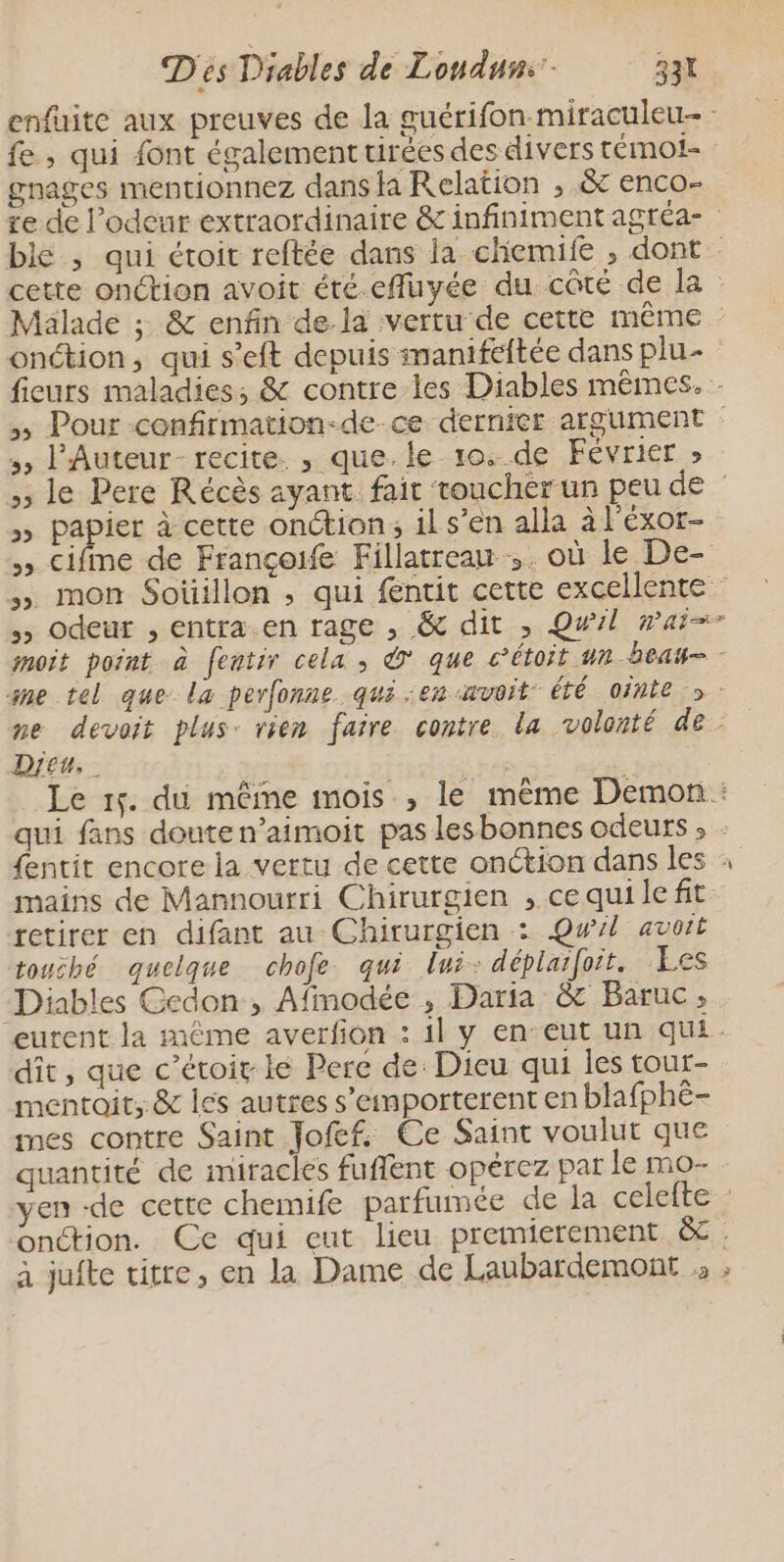 fe ; qui font également tirées des divers témot- gnages mentionnez dans la Relation , &amp; enco- onétion, qui s’eft depuis manifeftée dans plu- ,, l'Auteur- recite. , que.le 10..de Février » >» papier à cette onction; il s’en alla à l’éxor- » Cifme de Françoife Fillatreau ,. où le De- Dieu, ME mains de Mannourri Chirurgien , cequi left retirer en difant au Chirurgien : Qwl avoit touché quelque chofe qui lui: déplaifoit. Les Diables Cedon , Afmodée , Daria &amp; Baruc, dit, que c’étoir lé Pere de: Dieu qui les tour- mentoit, &amp; les autres s’eimporterent en blafphë- mes contre Saint Jofef. Ce Saint voulut que quantité de miracles fufñlent opérez par le mo- = onction. Ce qui eut lieu premierement &amp;
