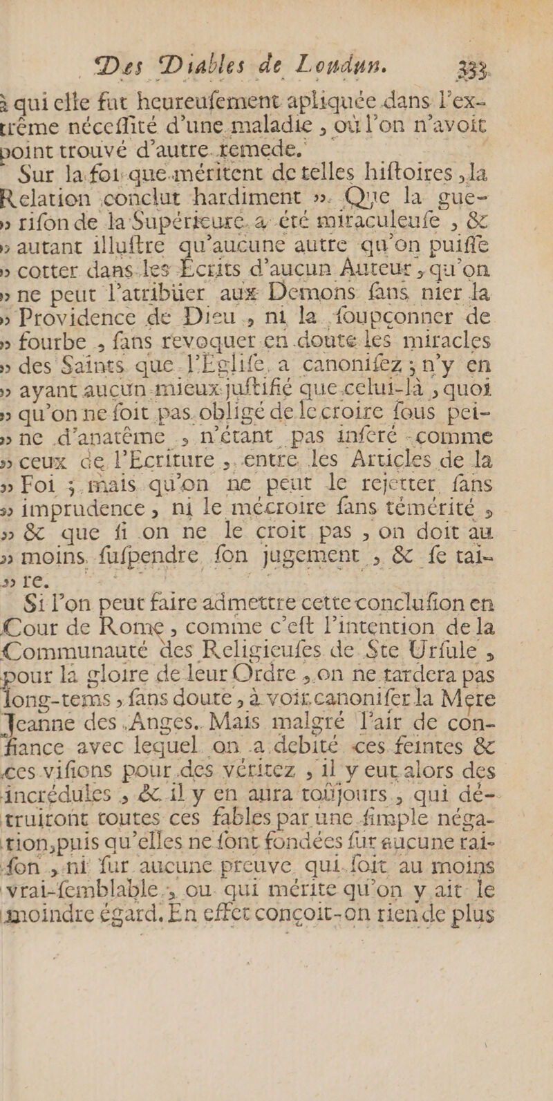 qui cite fut heureufement aphiquée dans l’ex- éme néceflité d’une maladie , où l'on n’avoit point trouvé d’autre.remede. | Sur lafoi-que.méritent de telles hiftoires , la Relation conclut hardiment ». Que la gue- » rifon de la Supérieure. été miraculeufe , & » autant illuftre qu'aucune autre qu'on puife » cotter dans.les Écrits d'aucun Auteur , qu'on » ne peut l’atribüer aux Demons fans nier la » Providence de Dieu , n1 la foupconner de » fourbe ; fans revoquer.en doute les miracles » des Saints que-l’Eglife, a canonifez ; n’y en > ayant aucun-mueuxjuftifié que celui-là , quoi » qu'on ne foit pas.obligé de lecroire fous pei- » ne d’anatême ; n'étant pas infCré -comme » ceux de l'Ecriture ,. entre les Articles de la » Foi ;.mais qu'on ne peut le rejetter fans 5» imprudence , ni le mécroire fans témérité , » & que fi.on ne le croit pas , on doit au » moins. fufpendre fon jugement , & fe tai- | Free | rs : Si l’on peut faire admettre cette conclufon en Cour de Ronx , comme c’eft l'intention dela Communauté des Religieufes de Ste Urfule , pour la gloire de leur Ordre ,.on ne tardera pas ong-tems » fans doute, à voi canonifer la Mere Jeanne des .Anges. Mais malgré l'air de con- fiance avec lequel. on a dcbité «ces feintes & ces vifions pour.des véritez , 11 y eutalors des incrédules , .&. il y en aura toüjours., qui dé- truiront toutes ces fables par une fimple néga- tion,puis qu’elles ne {ont fondées fur aucune rai- on , ni fur aucune preuve qui.foit au moins vrai-femblable , ou qui mérite qu'on yait le moindre égard, En effet conçoit-on riende plus