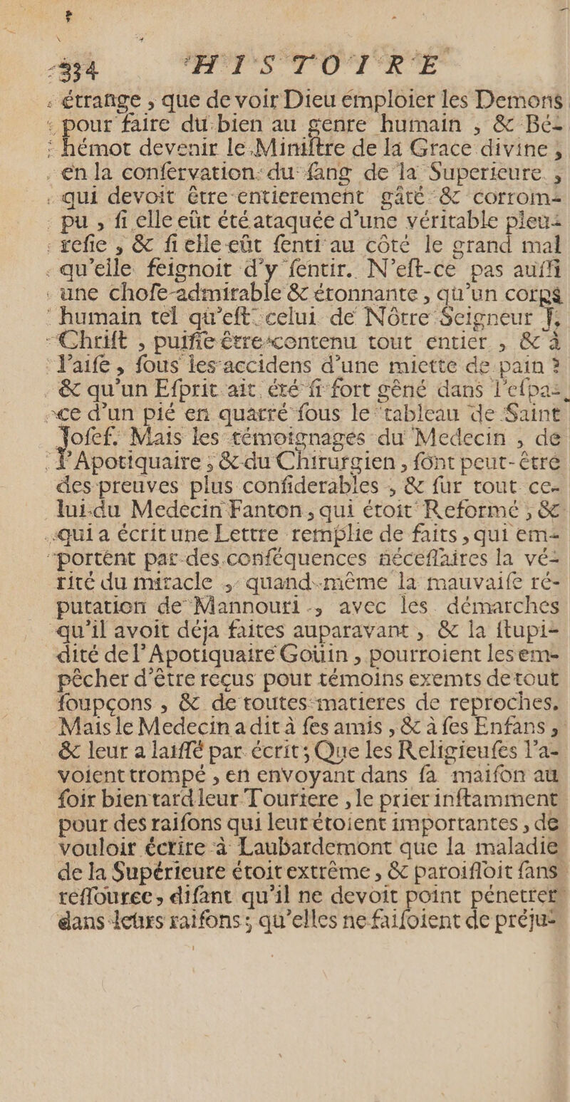 F “834 HITS TOTR'E - étrange ; que de voir Dieu émploier les Demons : pour faire du‘bien au genre humain , &amp; Béz : hémot devenir le,Miniftre de la Grace divine, en la conférvation: du fang de la Superieure., - qui devoit étre entierement gâté ‘&amp; corrom - pu , fi elle eût été ataquée d’une véritable pleu: . sefie , &amp; fielleeüt fenti au côté le grand mal - qu'elle féignoit d'y fentir. N’eft-ce pas auff . une chofe-admirable &amp; éronnante, qu’un corps ‘ humain tel qu’eft celui de Nôrre Seigneur }, “Chrit , pulfie étrescentenu tout entier , &amp; à :Jaife , fous les’accidens d’une miette de pain ? . &amp; qu'un Efprit ait été fr fort gêné dans l'efpaz, ce d’un pié en quarré fous le ‘tableau de Saint Jofef. Mais les témoignages du Medecin , de : Ÿ'Apotiquaire ; &amp;-du Chirurgien, {ônt peut-être des preuves plus confiderables ; &amp; fur rout ce- lui-du Medecin Fanton, qui étroit Reformé , &amp;. “qui a écritune Lettre remplie de faits , qui em “portént par des conféquences néceflaires la vé- rite du miracle ,: quand-mème la mauvaife ré- putation de Mannouri., avec les démarches qu'il avoit déja faites auparavant, &amp; la ftupi- dité de l’Apotiquaire Goüin , pourroient les em pêcher d’être reçus pour témoins exemts detout foupcons , &amp; de toutes matieres de reproches, Mais le Medecin a dit à fes amis , &amp; à fes Enfans ,: &amp; leur a latffé par écrit; Que les Religieufes l’a- voient trompé , en envoyant dans fa maifon aü {oir bien tardleur Tourtere , le prier inftamment pour des raifons qui leurétoient importantes , de vouloir éctire à Laubardemont que la maladie de la Supérieure étoirextrême , &amp; paroifloit fans. réflourec , difant qu’il ne devoit point pénetref dans leurs raifons; qu’elles ne faifoient de prèju: