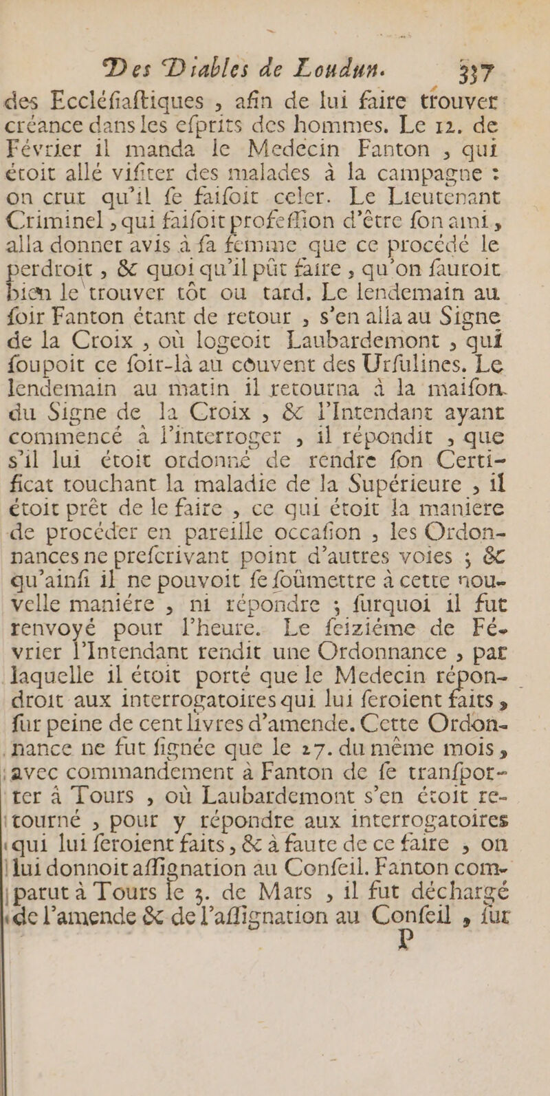 des Eccléfiaftiques , afin de lui faire trouver créance dans les efprits des hommes. Le 12. de Février 1l manda le Medecin Fanton , qui étoit allé vifiter des malades à la campagne : on crut qu'il f faifoit celer. Le Lieutenant Criminel , qui faifoit profeffion d’être fon ami, alla donner avis à fa femme que ce procédé le erdroit , &amp; quoi qu’il püt faire , qu'on fauroit es le trouver tôt ou tard. Le lendemain au foir Fanton étant de retour , s’en alla au Signe de la Croix , où logeoit Laubardemont , qui {oupoit ce foir-là au côuvent des Urfulines. Le lendemain au matin il retourna à la maïifon. du Signe de la Croix ; &amp; l’Intendant ayant commencé a l'interroger , il répondit , que s’il lui étoit ordonné de rendre fon Certi- ficat touchant la maladie de la Supérieure , 11 étoit prêt de le faire , ce qui étoit la maniere de procéder en pareille occafion , les Ordon- pances ne prefcrivant point d’autres voies ; &amp;C qu’ainfi il ne pouvoit fe foümettre à cette nou- velle maniére , ni répondre ; furquoi 1l fut renvoyé pour l'heure. Le feizième de Fé. vrier l’Intendant rendit une Ordonnance , par laquelle 1l étoit porté que Le Medecin répon- droit aux interrogatoires qui lui feroient faits, fur peine de cent livres d'amende. Cette Ordon- hance ne fut fignée que le 27. du même mois, javec commandement à Fanton de fe tranfpot- ter à Tours , où Laubardemont s’en étoit re- ITOUrNÉ , pour y répondre aux interrogatoires «qui lui feroient faits, &amp; à faute de ce faire ;, on ui donnoitaffignation au Confeil. Fanton com. parut à Tours le 3. de Mars , il fut décharge «de l'amende &amp; de l’affignation au Confeil , fur