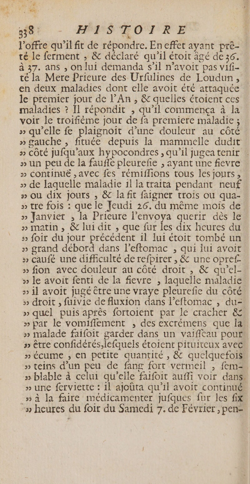 ne” 58 - HÉMSÉOURE l'offre qu'il fit de répondre. En effet ayant pré- té le ferment ; &amp; déclaré qu’il éroit âgé de 36. à 37. ans , on lui demanda s’il n’avoit pas vifi- té la Mere Prieure des Urfulines de Loudun, en deux maladies dont elle avoit été attaquée le premier jour de l’An , &amp; quelles étoient ces maladies ? Il répondit ; qu’il commença à la voir le troifième jour de fa premiere maladie ; » qu’elle fe plaignoit d’une douleur au côté » gauche , fituée depuis la mammelle dudit 3 COté jufqu'’aux hypocondres , qu’il jugea tenir » un peu de la fauffe pleurefe ; ayant une fievre » continué ,avec fes rémiffions tous les jours, » de laquelle maladie 1l la traita pendant neuf 5 où dix jours ; &amp; la fit faigner trois ou qua- » tre fois : que le feudi 26. du même mois de. » Janvier ; la Prieure l’envoya querir dès le s» matin, @&amp; lui dit , que fur les dix heures du 5 foir du jour précédent il lui étoit tombé un » grand débord dans l'eftomac , qui lui avoit » caufé une difficulté de refpirer , &amp; une opref.. 5 fion avec douleur au côté droit ,; &amp; qu’el- » le avoit fenti de la fievre , laquelle maladie » il avoit jugé être une vraye pleurefie du côté 5» droit , fuivie de fluxion dans l’eftomac , du- » quel puis après fortoient par le cracher &amp; » par le vomiffement , des excrémens que Îa » malade faifoit garder dans un vaifieau pour » être confidérés,lefquels étoient pituiteux avec » écume , en petite quantité , &amp; quelquefois » teins d’un peu de fang fort vermeil , fem- » blable à celui qu’elle faifoit aufli voir dans. » une ferviette : 11 ajoüta qu’il avoit continué 55 à la faire médicamenter jufques fur les fix -» heures du foir du Samedi 7. de Février , pen