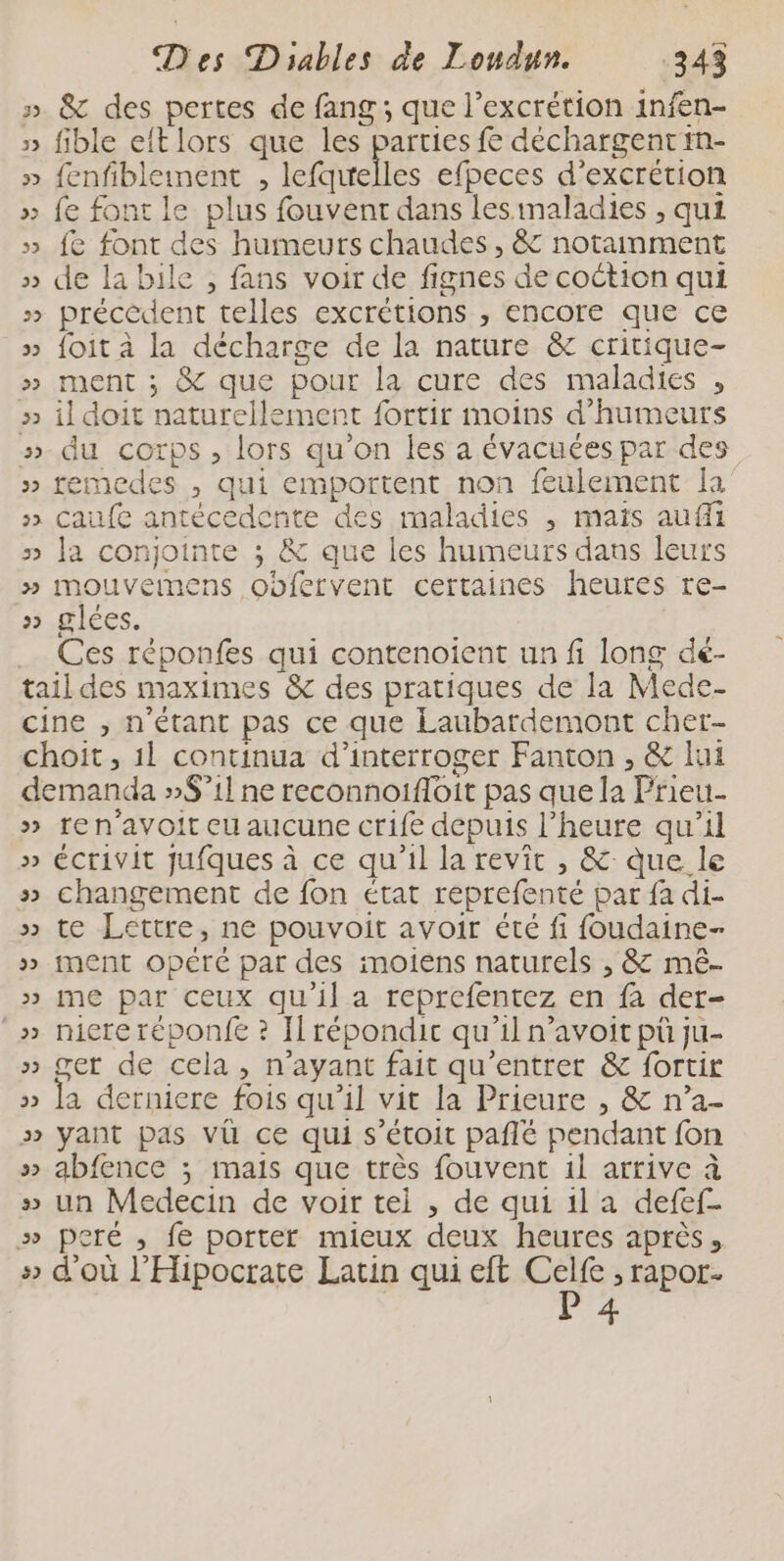 » &amp; des pertes de fang; que l’excrétion infen- » fible eftlors que les parties fe déchargentin- » fenfibleinent , lefqirelles efpeces d’excrétion » fe font le plus fouvent dans lesimaladies , qui » fe font des humeurs chaudes , &amp; notainment » de la bile , fans voir de fignes de coction qui » précédent telles excrétions , encore que ce » foit à la décharge de la nature &amp; critique- » ment ; &amp; que pour la cure des maladies , » il doit naturellement fortir moins d’humeurs »-du corps, lors qu'on les a évacuées par des remedes , qui emportent non feulement Ia » caufe antécedente des maladies , mais aufi » la conjointe ; &amp; que les humeurs dans leurs » mouvemens obfervent certaines heures re- 32 glces. Ces réponfes qui contenoient un fi long dé- tail des maximes &amp; des pratiques de la Mede- cine , n'étant pas ce que Laubardemont cher- demanda »$’1l ne reconnoifloit pas que la Prieu. » ren’avoit eu aucune crife depuis l'heure qu’il » écrivit jufques à ce qu'il la revit , &amp; que le » changement de fon état reprefenté par fa di- » te Lettre, ne pouvoit avoir été fi foudaine- » ment opéré par des imoiens naturels , &amp; mê- » me par ceux qu'il a reprefentez en fa der- _» micreréponfe ? Il répondic qu'il n’avoit pù ju- » ger de cela, n'ayant fait qu’entrer &amp; fortir » la derniere fois qu'il vit la Prieure , &amp; n’a- » yant pas vü ce qui s’étoit pañlé pendant fon » abfence ; mais que très fouvent 1l arrive à » un Medecin de voir tel , de qui 1l a defef- » pcré ,; fe porter mieux deux heures après, » d'où l'Hipocrate Latin qui eft ni &gt; l'ApOT- ue Vu