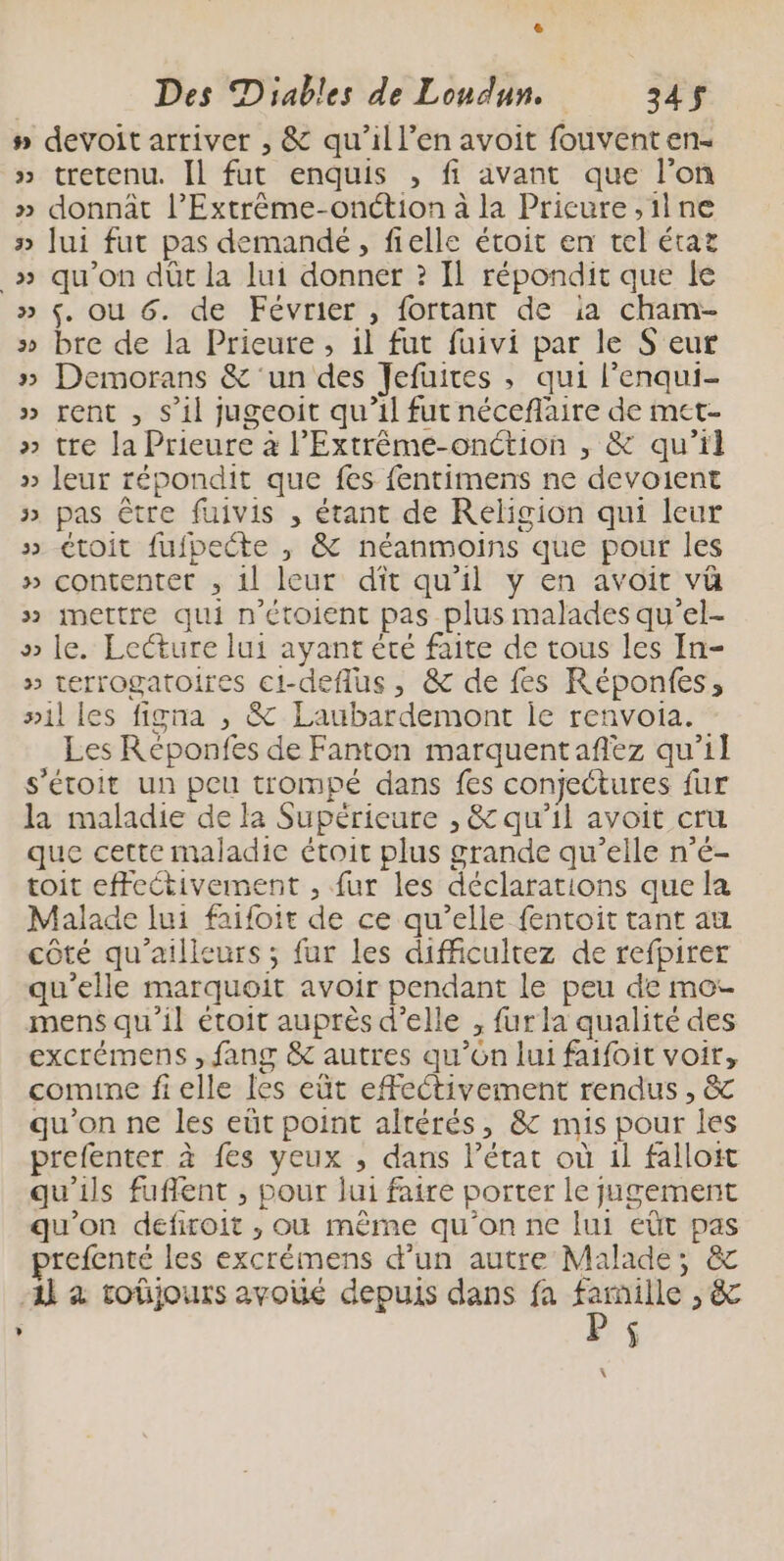 6 Des Diables de Londun. 345$ #» devoit arriver , &amp; qu’il l’en avoit fouventen- » tretenu. [1 fut enquis , fi avant que l'on » donnât l’Extrême-onétion à la Pricure ,ilne » [ui fut pas demandé, fielle étoit en tel état _» qu’on dûc la lui donner ? Il répondit que le » $. ou 6. de Février , fortant de ia cham- » bre de la Prieute , 1l fut fuivi par le S eur » Demorans &amp; ‘un des Jefuires ; qui l’enqui- » rent , s’il jugeoit qu’il fut néceflaire de met » tre la Prieure à l’Extrème-onction ,; &amp; qu’il » leur répondit que fes fentimens ne devoient » pas être fuivis , étant de Religion qui leur » toit fufpecte , &amp; néanmoins que pour les » contentet , 11 leur dît qu’il y en avoit vü » mettre qui n’étoient pas plus malades qu’el- » le. Lecture lui ayant èté faite de tous les In- » terrogatoires ci-deflus, &amp; de fes Réponfes, »il les figna , &amp; Laubardemont ie renvoia. Les Réponfes de Fanton marquentafñez qu’il s’étoit un peu trompé dans fes conjectures fur la maladie de la Supérieure , &amp; qu'il avoit cru que cette maladie étoit plus grande qu’elle n’é- toit effectivement , fur les déclarations que la Malade lui faifoit de ce qu’elle fentoit tant au côté qu'ailleurs ; fur les difficultez de refpirer qu'elle marquoit avoir pendant le peu de mos mens qu'il étoit auprès d'elle , fur la qualité des excrémens , fang &amp; autres qu’ôn lui faifoit voir, comine fielle les eût effectivement rendus, &amp; qu'on ne les eüt point altérés, &amp; mis pour les prefenter à fes yeux ; dans l’état où 1l falloit qu'ils fuflent , pour jui faire porter le jugement qu’on défiroit , où même qu'on ne lui eût pas prefenté les excrémens d’un autre Malade; &amp; Al à toûjours avoié depuis dans fa ru > &amp; , ÿ