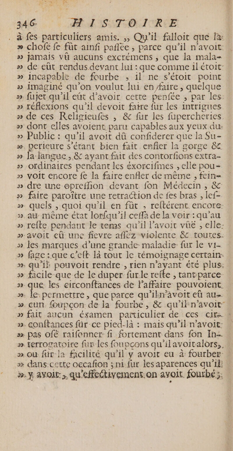 Pr AE à re 34 6: LA SETOLITRLE à fés particuliers amis. ,, Qu'il faloit que fx » chofe fe füt ainfi pañlée , parce qu’il n’avoit: »> Jamais vü aucuns excrémens , que la mala- » de eût rendus.devant lui : que comme il étoit- » incapable de fourbe , il ne s’étoit point »> imaginé qu'on voulut lui en faire, quelque ». fujet qu'il eñt d’avoir cette penfée , par les: » réflexions qu'il devoit fatre fur les intrigues » de ces Religieufes , & fur les fupercheries » dont elles avoient paru capables aux yeux du »> Public : qu’il avoit dû confiderer que la Su- æ., perieure s'étant bien fait enfer la gorge & ». [a langue, & ayant fait des contorfions extra- » ordinaires pendant les éxorcifimes , elle pou- » voit encore fe la faire enfler de même , fein= » dre une opreflion devant fon Médecin , & » faire paroître une retraction de fes bras , lef- ». quels , quoi qu'il en füt ; reftérent. encore. ».au même état lorfqu’il ceffa de la voir : qu’au » refte pendant le tems qu'il l'avoir vûüé , elle: » avoit eû une fievre affez violente & toutes. » les marques d’une grande maladie fur le vi- » fage :.que c’eft là tout le témoignage certain: ». qu'il pouvoit rendre, rien n'ayant été plus: » facile que de le duper fur.le Lode , tant-parce- x. que. les circonftances de Paffaire pouvoient. . le: permettre, que parce qu'ilkn’aveit eû au. ». cun. foupcon de la fourbe, & qu'iln'avoit: » fait aucun ésamen particulier de ces cir ! ». conftances für ce pied-là : mais qu’il n’avoit: | s» pas OfË raifenner: fi fortement dans fon In- x» terrogatoire fur les foupcons qu’ilavoitalôrs,, ». où für-la facilité qu’il y avoit eu à fourber- sx dans-cette occafion ; ni {ur les aparences qu'il: ÿ