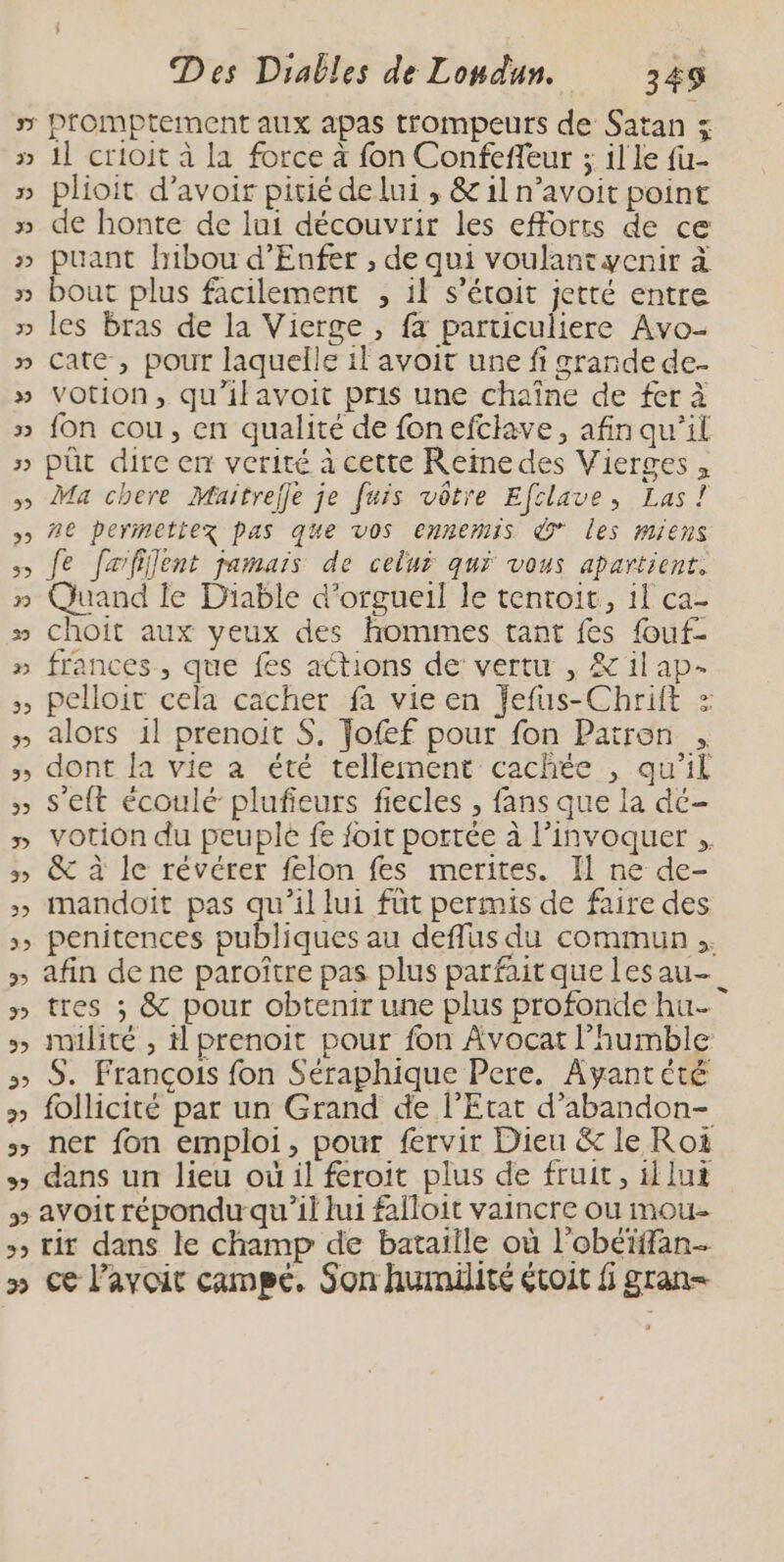 » Promptement aux apas trompeurs de Satan 5 » 11 crioit à la force à fon Confeffeur ; il le fu- » plioit d’avoir pitié de lui , &amp; il n’avoit point » de honte de lui découvrir les efforts de ce » puant hibou d’Enfer , de qui voulantwenir à bout plus facilement , 11 s’éroit jetté entre » les bras de la Vierge , fx particuliere Avo- » Cate, pour laquelle il avoit une fi srande de- » Votion, qu'ilavoit pris une chaîne de fer à » fon cou, en qualité de fonefclave, afin qu'il » püt dire en verité à cette Reine des Vierges , » Ma chere Maitrejle je fuis vôtre Efclave, Las! > 20 perimetiez pas que vos ennemis * les miens >» Je fefifent jamais de celui qui vous apartient. » Quand le Diable d'orgueil le tentoit, il ca- » choit aux yeux des homimes tant fes fouf- » frances, que fes actions de vertu , &amp; il ap- >, pelloit cela cacher fa vie en fefus-Chrift > » alofs il prenoit $. Jofef pour fon Patron , » dont la vie à été tellement cachée , qu'il » s'eft écoulé plufieurs fiecles , fans que la dé- ÿ » &amp; à le révérer felon fes merites. Il ne de- » mandoït pas qu’il lui füt permis de faire des » afin de ne paroître pas plus parfait que lesau- » tres ; &amp; pour obtenir une plus profonde hu. > imilité , il prenoit pour fon Avocat l’humble 5> S. François fon Seéraphique Pere, Ayantété » follicité par un Grand de l'Etat d’abandon- » dans un lieu où il feroit plus de fruit, il lui » avoit répondu qu'il lui falloit vaincre ou mou- » rit dans le champ de bataille où l'obéiffan- » Ce l'avoir campé. Son humilité étoit gran= 4