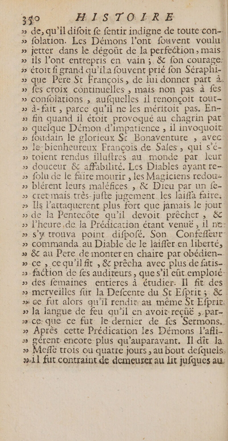 ou 330 FL S ET. Gi TRE | | » de,qu'il difoit fe fentir indigne de toute con » folation. Les Démons l’ont fouvent voulu: » jetter dans le dégoût de la perfection, mais. » ils Pont entrepris en vain ;. &amp; fon courage: 55 étoit fi grand qu’ila fouvent prié fon Séraphi- » que Pere St François, de lui donner part à: » fes ctoix continuelles , mais non pas à {es » confojations , aufquelles 1} renonçoit tout- » ä-fait , parce qu’il ne les méritoit pas. En- » fin quand il étoit provoqué au chagrin pat quelque Démon d’impatience , 1l invoquoit: foudain le glorieux St Bonaventure , avec. le-bienheureux François de Sales, qui s’é- toient rendus illuftres au monde par leur douceur &amp; affabulité. Les Diables ayant re- » folu de le faire mourir , les Magiciens redou- » blérent leurs maléfices ,. &amp; Dieu par un fe- » cretmais très-jufte jugement. les laiffa faire: » [ls l’attaquerent plus fort que jamais le jour » de la Pentecôte qu'il devoit prêcher , &amp; » l'heure de la Prédication étant venuëé, il ne: » S'y trouva point. difpofé. Son Confefleur- » commanda. au Diable de le läifler.en liberté, » &amp; au Pere de inonter en chaire par obédien- ».ce , cequ'ilfit , &amp; prêcha avec plus de fatis- 5. faction de fes auditeurs, que s’il eût.emploté: » des femaines entieres à étudier: Il fit: des. » merveilles für la Defcente du St Efprit ;: &amp; : sx ce fut alors qu'il rendit: au même St Efprit: »> Ja langue de feu qu'il en avoit-recüë ;.par- +. Ce: que ce fut: le dernier de fes Sermons.. » Aprés cette Prédication les Démons l’afli- » gérent: encore plus qu'auparavant. Ildiît la. » Meñle trois où quatre jours , au bout defquels: #11 fut contraint de demeurer au lit jufques au. VW L 4 i U e) LO 3 w ] VU 3 1 ww ÿ WW VY