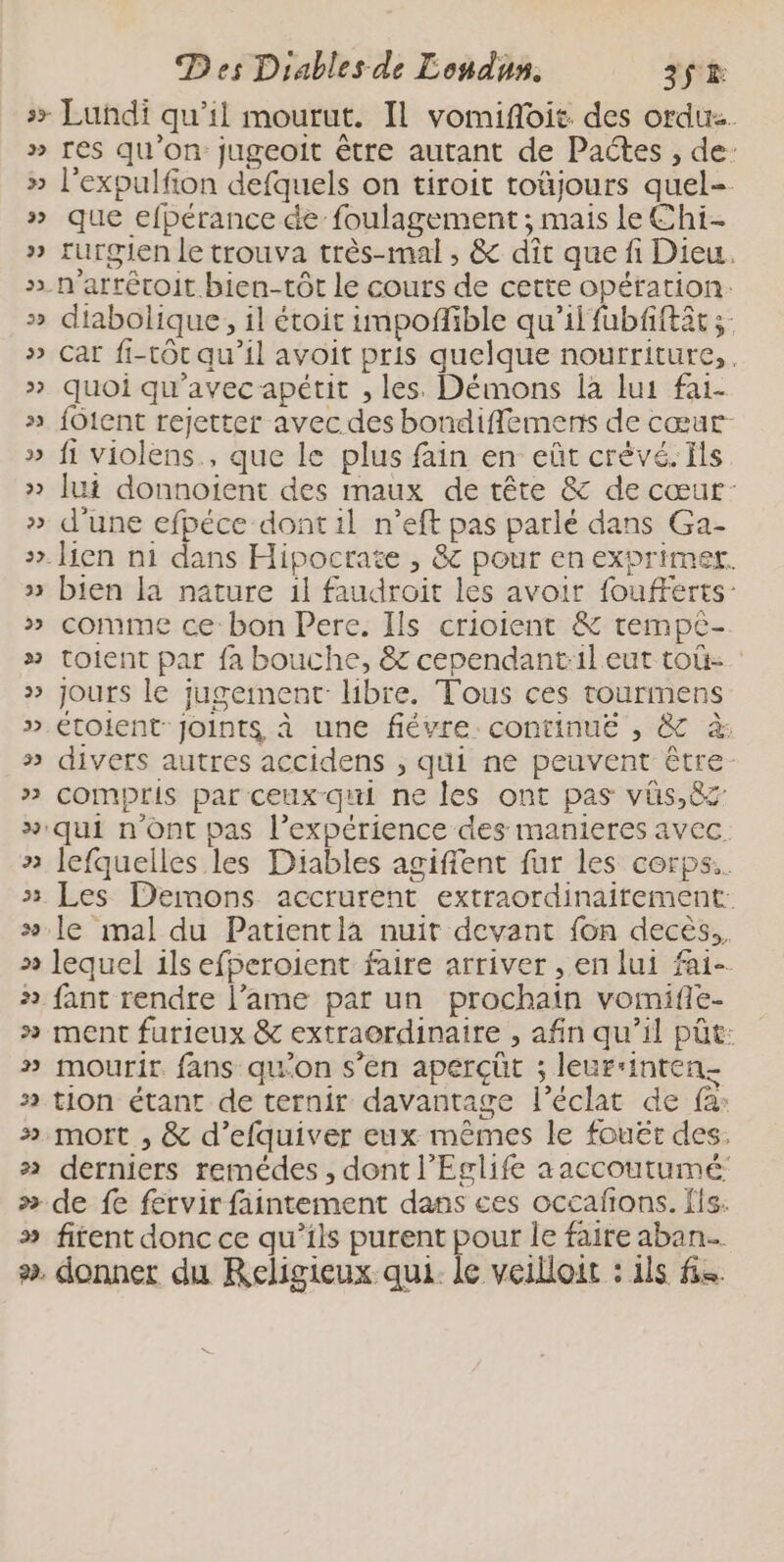 &gt;&gt; Lundi qu’il mourut. IL vomiflois des orduz. » res qu'on jugeoit être autant de Pactes , de: » l’expulfion defquels on tiroit toüjours quel=. » que efpérance de foulagement ; mais le Chi. » rurgien le trouva très-mal, &amp; dît que fi Dieu. &gt; n'arrétoit bien-tôt le cours de cette opération. » diabolique, il étoit impoffible qu’il fubfiftät » Car fi-tôt qu’il avoit pris quelque nourriture, » quoi qu'avec apétit , les. Démons la lus fai- + fOtent rejetter avec des bondifflemens de cœur » fi violens., que le plus fain en eût crévé. Ils » [ui donnoient des maux de tête &amp; de cœur: » d'une efpéce dont il n’eft pas parlé dans Ga- +. lien n1 dans Hipocrate , &amp; pour en exprimer. » bien la nature 1l faudroit les avoir foufFerts- » comme ce bon Pere. Ils crioient &amp; tempè- » toient par fa bouche, &amp; cependant:il eut toû- | » jours le jugement Hbre. Tous ces tourmens » Étoient joints à une fièvre. continué , &amp; à: » divers autres accidens ; qui ne peuvent être: » compris par ceux qui ne les ont pas vüs,8z » qui n'ont pas l’expérience des manieres avec. » Jefquelles les Diables agiffent fur les corps. » Les Demons accrurent extraordinairement: #.le mal du Patientla nuit devant fon decès,. » lequel ils efperoient faire arriver , en lui fai- » fant rendre l’ame par un prochain vomifie- » ment furieux &amp; extraordinaire , afin qu’il püt: » mourir fans qu'on s’en aperçût ; leurrinten- » tion étant de ternir davantage l'éclat de fa: 3 mort , &amp; d’efquiver eux mêmes le fouët des. » derniers remédes, dont l’Eglife aaccoutumé: » de fe fervir faintement dans ces occafons. ls. » firent donc ce qu’ils purent pour le faire aban. ». donner du Religieux qui. le veilloit : 1ls fs. v &amp; %