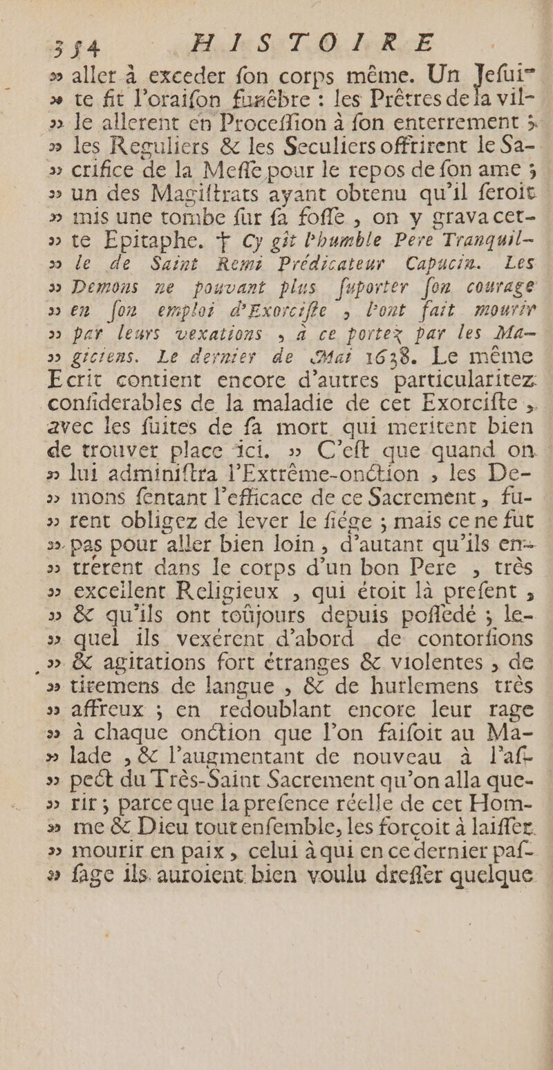 » aller à exceder fon corps même. Un qe x te fit l’oraifon fusébre : les Prêtres de la vil- ». le allerent en Proceflion à fon enterrement 3 » les Reguliers &amp; les Seculiers offrirent le Sa-. » crifice de la Mefe pour le repos de fon ame ; » un des Magittrats ayant obtenu qu'il feroit » inis une tombe fur fa fofle , on y grava cet- » te Epitaphe. Ÿ Cy git l’humble Pere Tranquil- » le de Saint Remi Prédicateur Capucin. Les » Demons ne pouvant plus fuporter [on courage sen [oz emploi d'Exorcifle , lont fait mourir > par leurs vexations , a ce portez par les Ma- >» gic'ens. Le dernier de Mai 1638. Le même Ecrit contient encore d’autres particularitez confiderables de la maladie de cer Exorciite avec les fuites de fa mort qui meritent bien de trouver place ici. » C'eft que quand on n lui adminiftra l’Extrême-onction , les De- »> inons fntant l’efficace de ce Sacrement, fu- » rent obligez de lever le fiége ; mais cene fut ». pas pour aller bien loin, d’autant qu'ils en- » trerent dans le corps d’un bon Pere , très » exceilent Religieux , qui étoit là prefent , » &amp; qu'ils ont toüjours depuis poñedé ; le- » quel ils vexérent d’abord de contorfons .» &amp; agitations fort étranges &amp; violentes , de » titemens de langue , &amp; de hurlemens très » affreux ; en redoublant encore leur rage » à chaque onction que l’on faifoit au Ma- » lade , &amp; l’augmentant de nouveau à l’af. » pect du Très-Saint Sacrement qu’on alla que- » tir; parce que la prefence réelle de cet Hom- » me&amp; Dieu tout enfemble, les forcoit à laiffer. » mourir En paix, celui à qui en ce dernier paf- » fage ils. auroient bien voulu dreflér quelque
