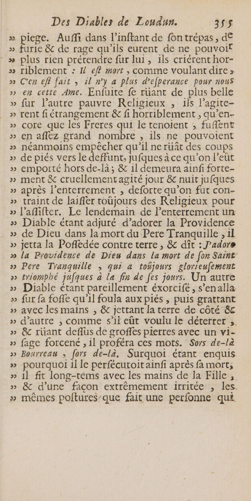 ë 12 2 2] ÿ Ÿ . » 2 vw vw 2 Des Diables de Lonaun. 235$ iece. Aufli dans l’inftant de fontrépas , d€ urie &amp; de rage qu’ils eurent de ne pouvoif plus rien prétendre fur lui, 1ls criérent hor- riblement : 1} ef mort , comme voulant dire » Cen eff fait , 1l n’y a plus d’efperance pour nous en cette Ame. Enfuite fe rüant de plus belle fur l’autre pauvre Religieux , ils l’agite- rent fi étrangement &amp; fi horriblement , qu’en- core que les Freres qui le tenoient ; fufñent en aflez grand nombre , ils ne pouvotent néanmoins empêcher qu'il ne ruât des coups de piés vers le deffunt, jufques à ce qu’on l’eût emporté hors de-là; &amp; il demeura ainf forte- ment &amp; cruellementagité jour &amp; nuit jufques après l’enterrement , deforte qu’on fut con- traint de laifler roüjours des Religieux pour l’aflifter. Le lendemain de l’enterrement un Diable étant adjuré d’adorer la Providence de Dieu dans la mort du Pere Tranquille , il jetta la Pofledée contre terre , &amp; dît : J'adore la Providence de Dieu dans La mort de [on Saint: Pere Tranquille ; qui a tobjours glorreufement triomphé jufques à la fin de [es jours. Un autre Diable étant pareillement éxorcifé, s’enalla fur fa foffe qu'il foula aux piés ; puis grattant avec les mains , &amp; jettant la terre de côté &amp; d'autre ; comme s’il eüt voulu le déterrer &amp;c rüant deflus de groffes pierres avec un vi- fage forcené , il proféra ces mots. Sors de-là Bourreau ; fors de-là, Surquoi étant enquis pourquoi 1l le perfécutoit ainfi après fa mort, 1l fit long-tems avec les mains de la Fille, &amp; d’une façon extrêmement irritée , les. mêmes polftures’que fait une perfonne qui