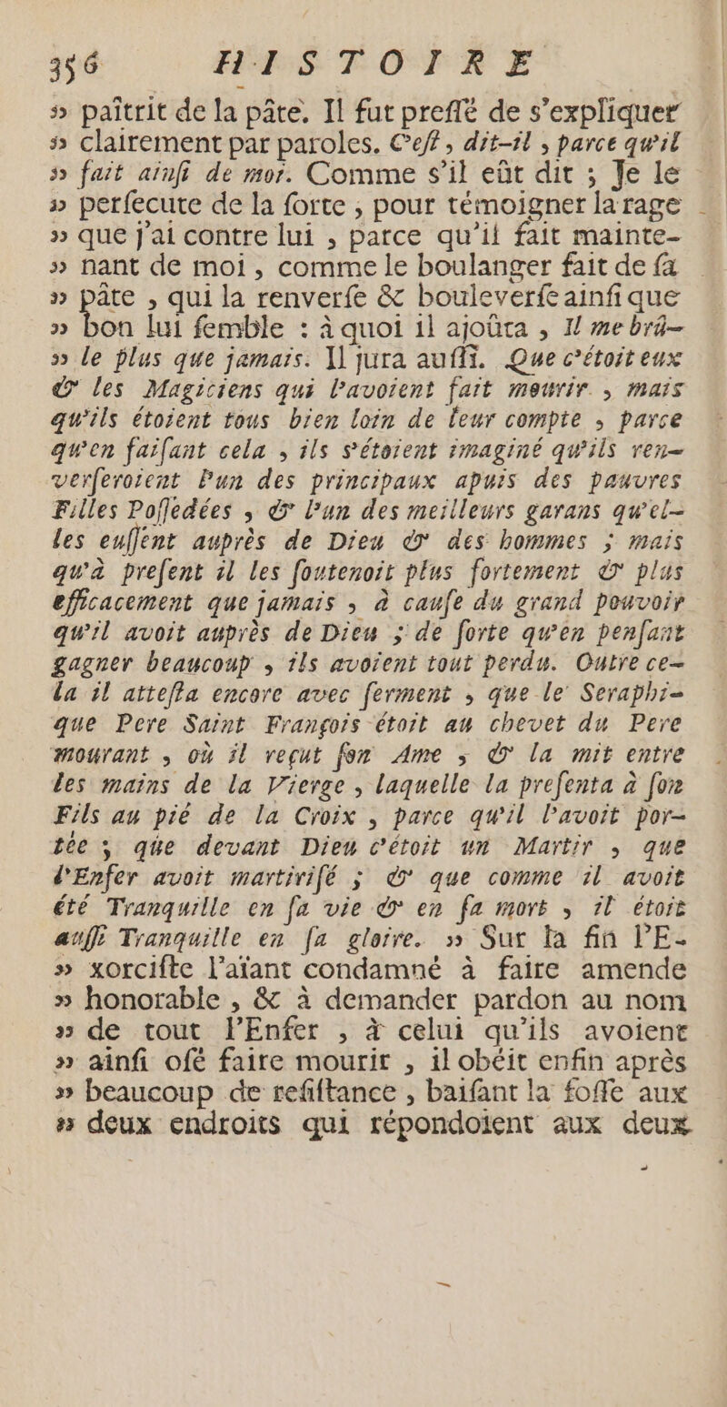s» paîtrit de la pâte, Il fut preffé de s'expliquer # clairement par paroles. Cef, dit-il , parce quil 5 fait ainff de mor. Comme S'il eût dit ; Je Le » perfecute de la forte , pour témoigner la rage » que J'ai contre lui , parce qu'il fait mainte- » nant de moi, comme le boulanger fait de {a » pâte , qui la renverfe &amp; bouleverfeainfique » bon lui femble : à quoi 1l ajoûta , I mebra- » le lus que jamaïs. l'jura auf. Que c’étoit eux d les Magiciens qui lavoient fait meurir. , mars qu'ils étoient tous bien loin de leur compte ; parce gwen faifant cela , ils s'étorent imaginé qw'ils ren- verferoient Pun des principaux apuis des pauvres Filles Pofledées , € l’un des meilleurs garans qwel- les euflént auprès de Dieu * des hommes ; mais qu'à prefent il les foutenoit plus fortement à plus efficacement que jamais , à caufe du grand pouvoir qu'il avoit auprès de Dieu ; de forte qu'en penfant gagner beaucoup , 115 avoient tout perdu. Outre ce- la il attefla encore avec ferment ; que le’ Seraphi- que Pere Saint Frangois étoit au chevet du Pere mourant , où il reçut fon Ame ; © la mit entre les mains de la Vierge , laquelle la prefenta à for Fils au pié de la Croix , parce qu'il l'avait por- tée ; qée devant Dieu c’étoit wn Martir ; que d'Enfer avoit martirifé ; &amp;* que comme il avoit été Tranquille en [a vie > en fz morë , 1l étorë auf Tranquille en [a gloire. » Sur fa fin lE- » xorcifte l’afant condamné à faire amende » honorable , &amp; à demander pardon au nom » de tout l'Enfer , à celui qu'ils avoient » ainfi ofé faire mourir , il obéit enfin après » beaucoup de refiftance , baifant la foffe aux # deux endroits qui répondoient aux deux … 1