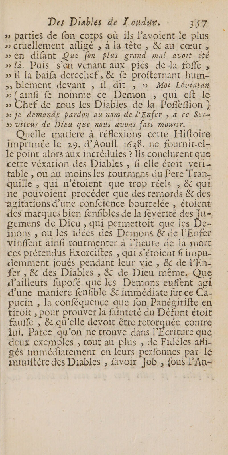 #» parties de fon corps où ils l’avoient le plus » cruellement afligé , à la tête , &amp; au cœur, “en difant Que fon plus grand mal avoit été » là. Puis s’en venant aux piés dela foffe , » 1l la baïifa derechef, &amp; fe profternant hum- », blement devant , il dit , » Moi Léviatan » (ainfi fe nomme ce Demon , qui eft le » Chef de tous les Diables de la Pofiefion }) s je demande pardon au nom de l'Enfer , à ce Ser- » viteur de Dieu que nous avons fait mourir. Quelle matiere à réflexions cette Hiftoire imprimée le 29. d’Aouft 1638. ne fournit-el- le point alors aux incrédules ? fls conclurent que cetre véxation des Diables , fi elle étoit veri- table , ou au moinsles tourmens du Pere Tran. quille , qui n'étoient que trop réels , &amp; qui ne pouvoient procéder que des remords &amp; des agitations d’une confcience bourrelée , étoient des marques bien fenfbles de la févérité des ju- gemens de Dieu , qui permettoit que les De- imons , ou les idéés des Demons &amp; de l'Enfer vinflent ainfi tourmenter à l’heure de la mort ces prétendus Exorciftes , qui s’étoient fi impu- demiment joués pendant leur vie , &amp; de l’En- fer , &amp; des Diables , &amp; de Dieu même. Que d’ailleurs fapofé que les Demons euflent agi d’une maniere fenfible &amp; immédiate fur ce Ca- pucin , la conféquence que fon Panégirifte en tiroit , pour prouver la fainteté du Défunt étoit faufle , &amp; qu'elle devoit être retorquée contre lui. Parce qu'on ne trouve dans l’Ecriture que deux exemples , tout au plus ; de Fidèles afi- gés immédiatement en leurs perfonnes par lé miniftére des Diables , {voir Job , fous l’An-
