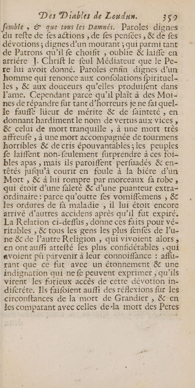 femble ; à que tous les Damnés. Paroles dignes du refte de fes actions , de fes penfées , &amp; de fes dévotions; dignes d’un mourant ; qui parmi tant de Patrons qu’il fe choifit , oublie &amp; life en arriére |. Chrift le feul Médiateur que le Pe- te lui avoit donné. Paroles enfin dignes d’un homme qui renonce aux confolations fpirituel- Jes , &amp; aux douceurs qu’elles produifent dans Fame. Cependant parce qu’il plaît à des Moi- nes de répandre fur tant d’horreurs je ne fai quel- le faufle lüeur de mérite &amp; de fainteté , en donnant hardiment le nom de vertus aux vices, &amp; celui de mort tranquille , à une mort très affreufe , à une mort accompagnée de tourmens horribles &amp; de cris épouvantables ;les peuples {e laiflent non-feulement furprendre à ces foi- bles apas , mais ils paroiflent perfuadés &amp; en- têtés jufqu’à courir en foule à la biére d’un Mort , &amp; à lui rompre par morceaux fa robe, qui étoit d’une faleré &amp; d’une puanteur extra- ordinaire : parce qu’outre fes vomiflëmens , &amp; les ordures de fa maladie , 1l lui étoit encore arrivé d’autres accidens après qu’il fut expiré. La Relation ci-deflus , donne ces faits pour vé- ritables , &amp; tous les gens les plus fenfés de l’u- ne &amp; de Pautre Religion , qui vivoient alors, en ont aufli attefté les plus confidérables ; qui avoient pü parvenir à leur connoiffance : aflu- rant que ce fut avec un étonnement &amp; une indignation qui ne fe peuvent exprimer , qu'ils virent les furieux accès de cette dévotion in- difcréte. Ils faifoient aufli des réflexions fur les. circonftances de la mort de Grandier , &amp; en les comparant avec celles de-la mort des Peres