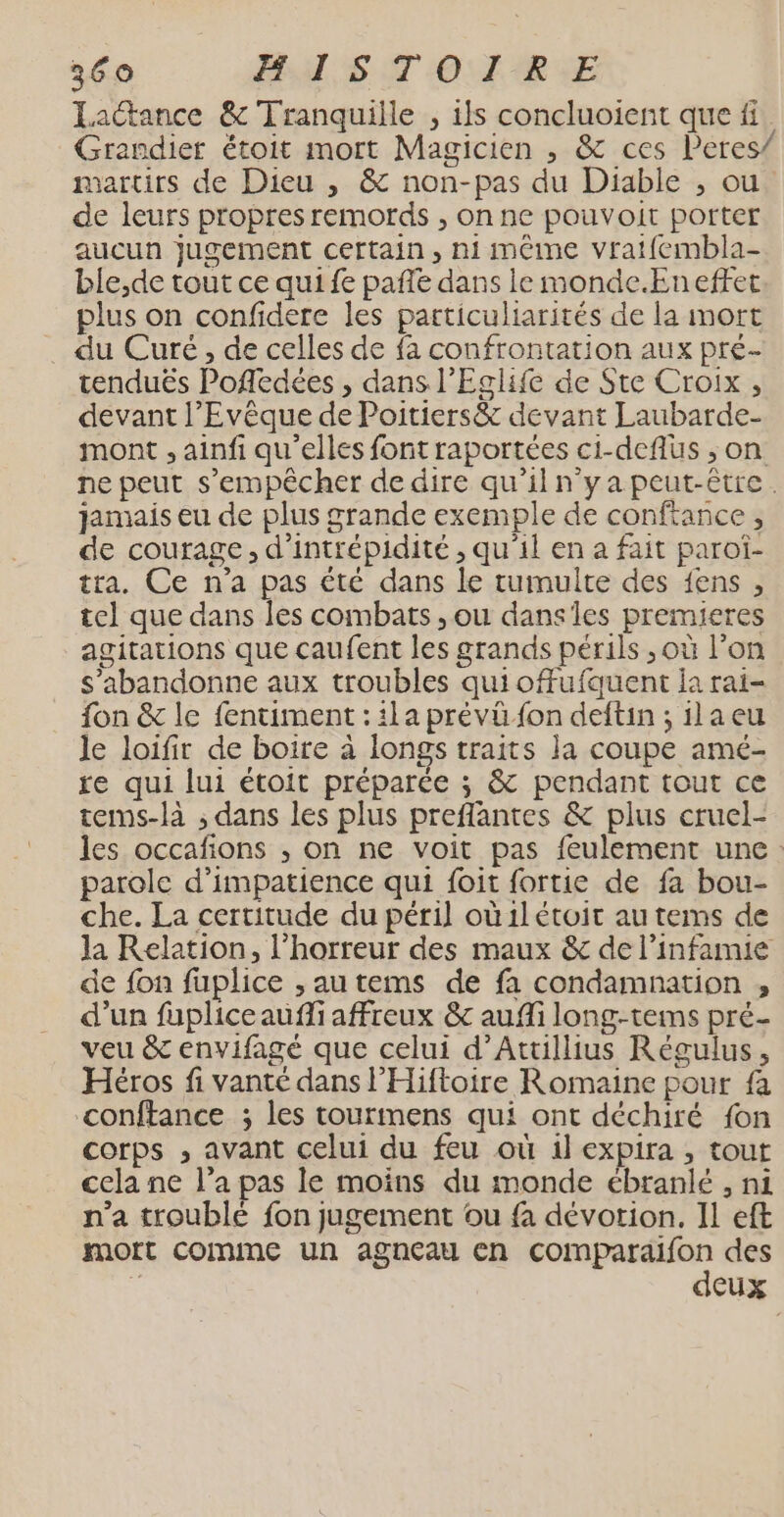 Lactance &amp; Tranquiile , ils concluoient que fi Grandier étoit mort Magicien , &amp; ces Peres/ martirs de Dieu , &amp; non-pas du Diable , ou de leurs propres remords , on ne pouvoit porter aucun Jugement certain, nimême vrat{fembla- ble,de tout ce qui fe pafle dans le monde.Eneftet plus on confidere les patticuliarités de la mort _ du Curé, de celles de fa confrontation aux pré- tenduës Pofledées , dans l’'Eglife de Ste Croix, devant l’Evêque de Poitiers&amp; devant Laubarde- mont , ainfi qu'elles font raportées ci-deflüs ; on ne peut s'empêcher de dire qu’il n'ya peut-être. jamais eu de plus grande exemple de conffance, de courage, d’intrépidité , qu’il en a fait paroî- tra. Ce n’a pas été dans le tumulte des fens , tel que dans les combats , ou danses premieres agitations que caufent les grands périls ,où l’on s’abandonne aux troubles qui offufquent la rai- fon &amp; le fentiment : ila prévü fon deftin ; ila eu le loifir de boire à longs traits la coupe amé- re qui lui étoit préparée ; &amp; pendant tout ce tems-là ; dans les plus preflantes &amp; plus cruel- les occafions , on ne voit pas feulement une: parole d’impatience qui foit fortie de fa bou- che. La certitude du péril où1létoit au tems de la Relation, l'horreur des maux &amp; de linfamie de fon fuplice ,autems de fa condamnation , d’un fupliceaufli affreux &amp; aufli long-tems pré- veu &amp;c envifagé que celui d’Attillius Régulus, Héros fi vanté dans l’'Hiftoire Romaine pour fa conftance ; les tourmens qui ont déchiré fon corps , avant celui du feu où il expira , tout cela ne l’a pas le moins du monde ébranlé , ni n’a troublé fon jugement ou fa dévotion. Il eft mott COIMIME Un agneau en comparaifon des É deux