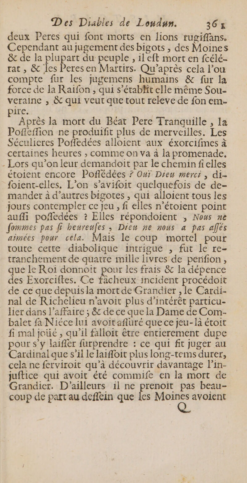 deux Peres qui font morts en lions rugifflans. Cependant au jugement des bigots , des Moines &amp;c de la plupart du peuple , il eft mort en fcélé- rat, &amp; Îles Peresen Martirs. Qu’après cela l’ou compte fur les jugemens humains &amp; fur la force de la Raifon , qui s’étabt elle même Sou- veraine , &amp; qui veut que tout releve de fon ern. pire. Après la mort du Béat Pere Tranquille , la Pofleffion ne produifit plus de merveilles. Les Séculicres Pofedées alloient aux éxorcifimes à certaines heures ; comme on va à la promenade. - Lors qu’on leur demandoit par le chemin fielles étoient encore Poflédées ? Ouï Dieu merci, di- foient-elles. L’on s’avifoit quelquefois de de- mander à d’autres bigotes , qui alloient tous les jours contempler ce jeu , fi elles n’étoient point aufli poñedées ? Elles répondoient ; Nous ne fommes pas fi beureufes ; Dieu ne nous a pas allés añmées pour cela. Mais le coup mortel pour toute cette diabolique intrigue , fut le re- tranchement de quatre mille livres de perfion, que le Roi donnoit pour les frais &amp; la dépence des Exorciftes. Ce fächeux incident procédoit de ce que depuis la mort de Grandier , le Cardi- nal de Richelieu n'avoit plus d'intérêt particu- lier dans l’affaire ; &amp; de ce que la Dame de Com- balet fa Nicce lui avoitaflüré que ce jeu-là étoit fi mal joüé , qu’il falloit être entierement dupe pour s’y laifler furprendre : ce qui fit juger au Cardinaique s’il le laifoit plus long-tems durer, cela ne ferviroit qu’à découvrir davantage l’in- juftice qui avoit été commife en la mort de Grandier. D'ailleurs il ne prenoit pas beau- coup de part au defféin que les Moines avoient