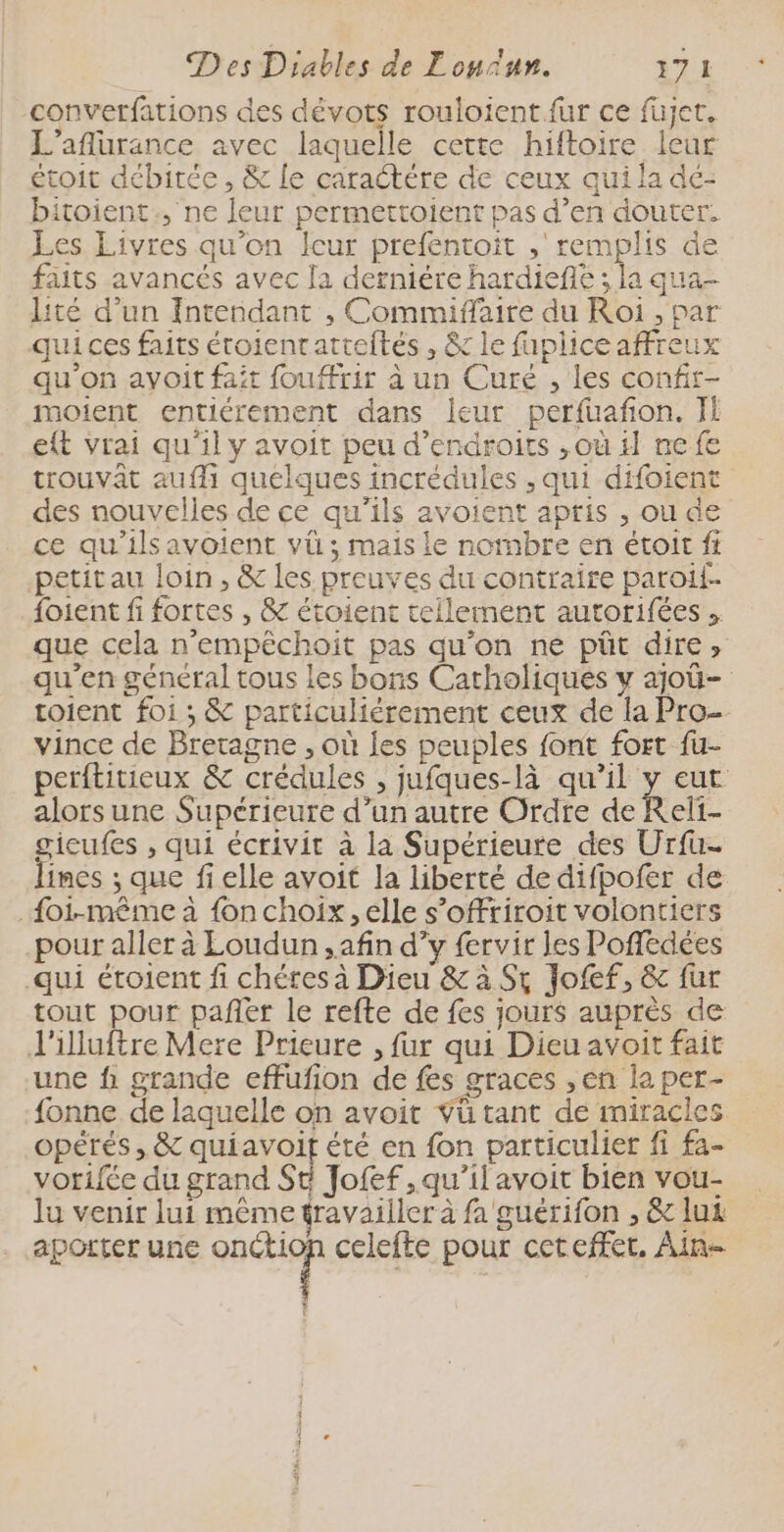 converfations des dévots rouloient fur ce füjet. L’aflurance avec laquelle cette hiftoire leur étoit débitée, & Le caractère de ceux qui la dé- bitoient., ne leur permettoient pas d’en douter. Les Livres qu'on Îcur prefentoit ,' remplis de faits avancés avec la derniére hardiefte ; la qua- lité d’un Intendant , Commiffaire du Roi , par qui ces faits étoienratreftés , & le fapliceaffreux qu’on ayoit fait fouffrir à un Curé , les confir- moient entiérement dans leur perfuafñon. JE eft vrai qu'il y avoit peu d’endroits ,où 1} ne fe trouvat aufli quelques incrédules , qui difoient des nouvelles de ce qu'ils avoient apris , ou de ce qu'ils avoient vü ; mais le nombre en étoit fi petit au loin, & les preuves du contraire paroi {oient fi fortes , & étoient tellement autorifées . que cela n'empêchoit pas qu’on ne püt dire, qu'en général tous les bons Catholiques y ajoû- toient foi ; & particuliérement ceux de la Pro- vince de Bretagne , où les peuples font fort fu- perftitieux & crédules , jufques-là qu’il y eut alors une Supérieure d’un autre Ordre de Reli- gicufes , qui écrivit à la Supérieure des Urfu- lines ; que fi elle avoit la liberté de difpofer de _{oi-même à fon choix, elle s’offriroit volontiers pour aller à Loudun , afin d’y fervir les Pofdées qui étoient fi chétes à Dieu & à St Jofef, & fur tout pour pañer le refte de fes jours auprès de J'illuftre Mere Prieure , fur qui Dieu avoit fait une f grande effufion de fes graces ,en la per- fonne de laquelle on avoit Vü tant de miracles opérés, & quiavoif été en fon particulier fi fa- vorifée du grand St Jofef ,qu’il avoit bien vou- lu venir lui même travailler à fa guérifon , &c lux aporter une Did à celefte pour ceteffet. Ain- : Ë