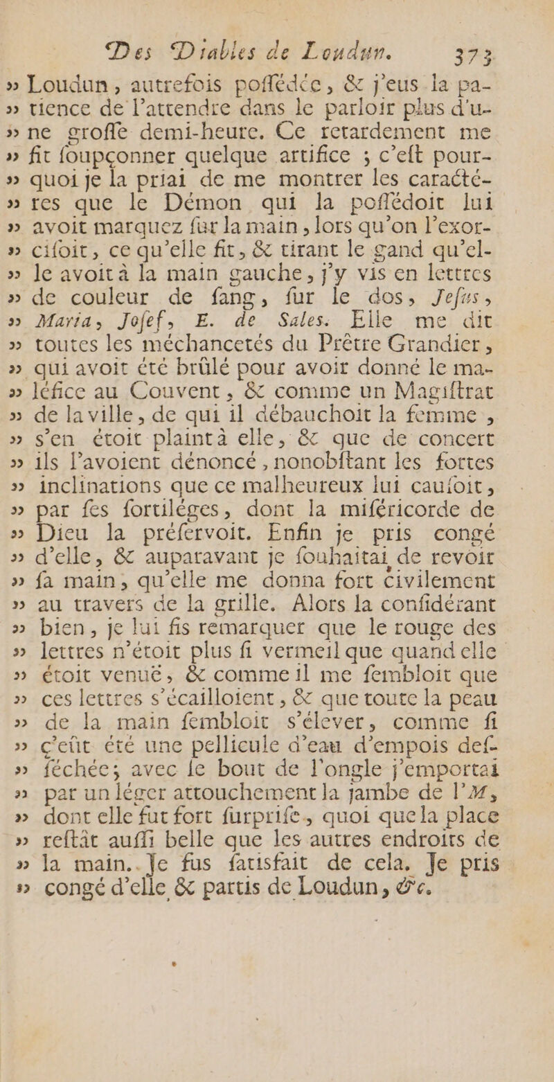 32 tience de l’attendre dans le parloir plus d'u- 2 V quoi je la priai de me montrer les caracté- res que le Démon qui la poflédoit lui avoit marquez für la main, lors qu’on l’exor- cifoit, ce qu’elle fit, & tirant le gand qu'el- le avoit à la main gauche, j'y vis en lettres de couleur de fang, fur le dos, Jefss, Maria, Jofef, E. de Sales: Elle me dit toutes les méchancetés du Prêtre Grandier, léfice au Couvent, & comme un Magiftrac de la ville, de qui il débauchoit la femime , s'en étoit plainta elle, & que de concert ils Pavoient dénoncé , nonobftant les fortes inclinations que ce malheureux iui cauioit, par fes foruiléges, dont la miféricorde de Dieu la préfervoit. Enfin je pris congé d'elle, & auparavant je fouhaitai de revoir fa main, qu’elle me donna fort civilement au travers de la grille. Alors la confidérant bien, je lui fis remarquer que le rouge des lettres n’étoit plus fi Vermeil que quand elle étoit venué, & comme !l me fembloit que ces lettres s’écailloient, & que toute la peau de la main fembloit s'élever, comme fi c'eùt été une pellicule d’eau d’empois def féchée; avec le bout de l'ongle j’emportai par un léger attouchement la jambe de l’#, dont elle fut fort furprife, quoi quela place reftit auffi belle que les autres endroits de la main.. Je fus facisfait de cela. Je pris congé d'elle & partis de Loudun, &e.