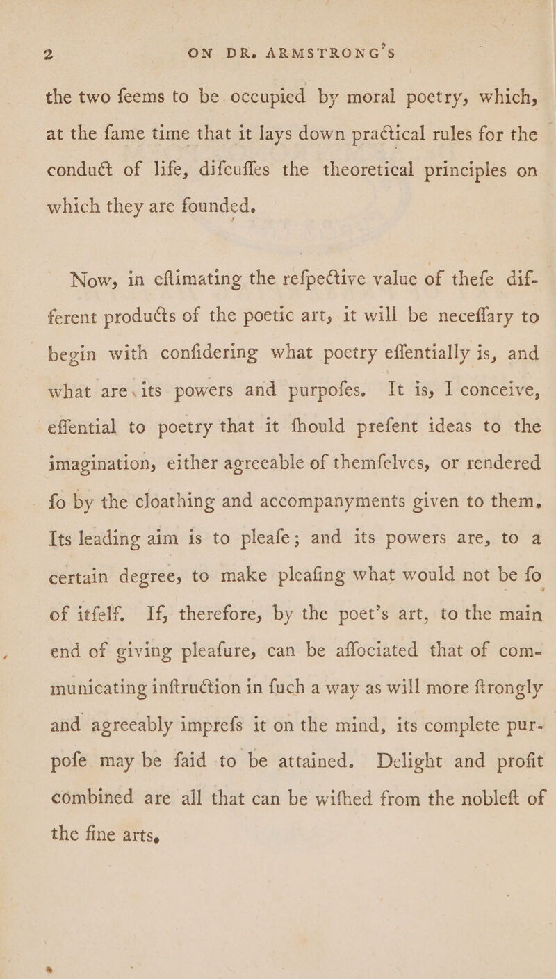 the two feems to be occupied by moral poetry, which, at the fame time that it lays down practical rules for the — conduct of life, difcuffes the theoretical principles on which they are founded. Now, in eftimating the refpective value of thefe dif ferent products of the poetic art, it will be neceffary to begin with confidering what poetry effentially is, and what are,its powers and purpofes, It is, I conceive, effential to poetry that it fhould prefent ideas to the imagination, either agreeable of themfelves, or rendered _ fo by the cloathing and accompanyments given to them. Its leading aim is to pleafe; and its powers are, to a adiain degree, to make pleafing what would not be fo of itfelf. If, therefore, by the poet’s art, to the main end of giving pleafure, can be affociated that of com- municating inftruction in fuch a way as will more ftrongly and agreeably imprefs it on the mind, its complete pur-— pofe may be faid to be attained. Delight and profit combined are all that can be wifhed from the nobleft of the fine arts,