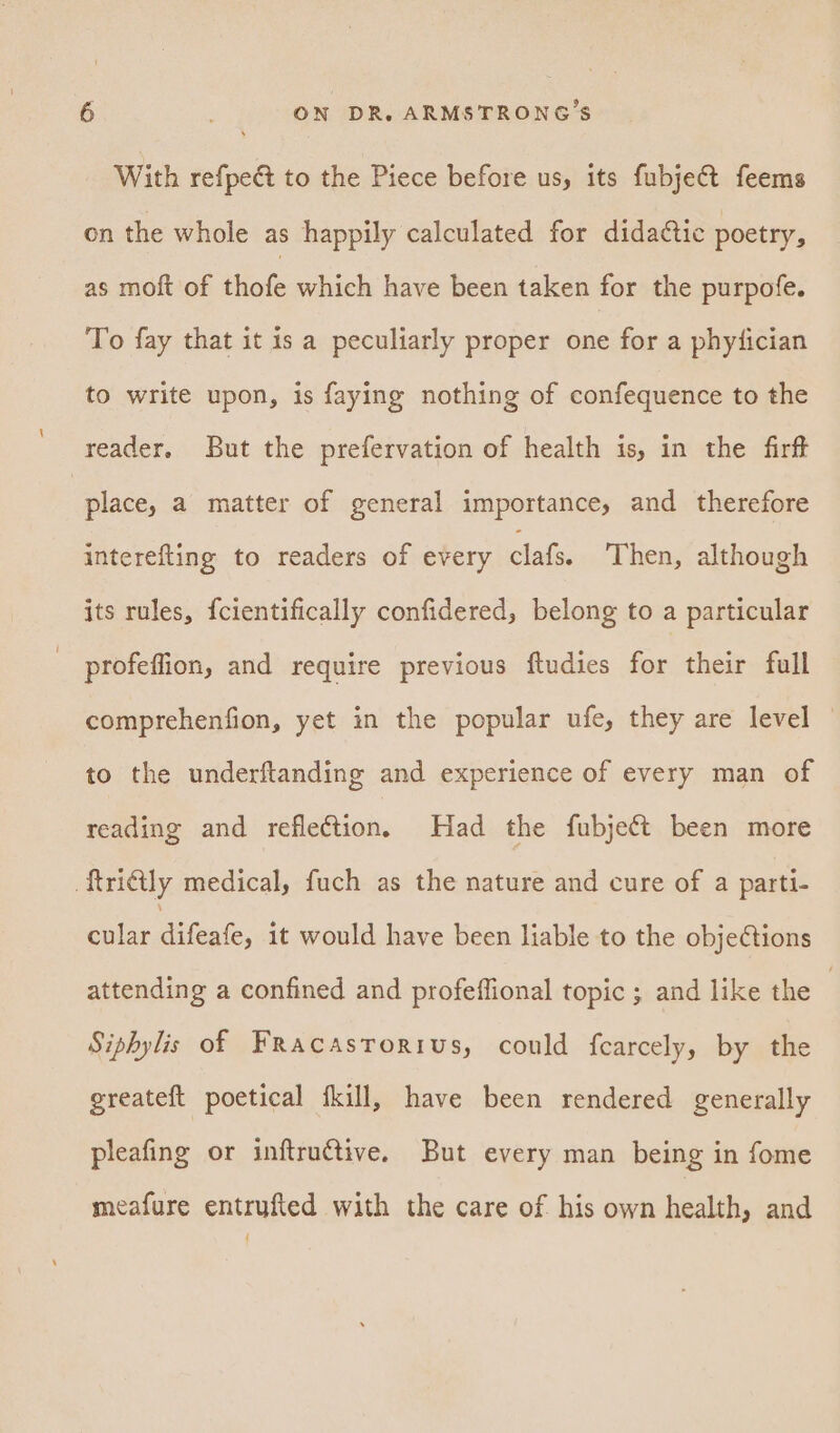 With refpect to the Piece before us, its fubject feems on the whole as happily calculated for didatic poetry, as moft of iol which have been taken for the purpofe. To fay that it is a peculiarly proper one for a phyfician to write upon, is faying nothing of confequence to the reader. But the prefervation of health is, in the firft place, a matter of general importance, and therefore interefting to readers of every clafs. Then, although its rules, {cientifically confidered, belong to a particular - profeffion, and require previous ftudies for their full comprehenfion, yet in the popular ufe, they are level to the underftanding and experience of every man of reading and reflection. Had the fubje¢t been more ftri@ly medical, fuch as the nature and cure of a parti- cular Gleate, it would have been liable to the obje¢tions attending a confined and profeffional topic ; and like the } Siphylis of Fracasrorius, could fcarcely, by the greateft poetical fkill, have been rendered generally pleafing or inftruétive. But every man being in fome meafure entrufted with the care of his own health, and ‘
