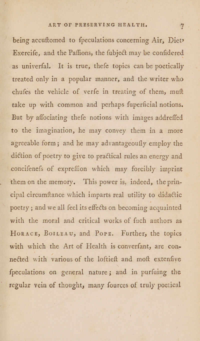 being accuftomed to fpeculations concerning Air, Diet» Exercife, and the Paffions, the fubject may be confidered -as univerfal. It is true, thefe topics can be poetically treated only in a popular manner, and the writer who chufes the vehicle of verfe in treating of them, muft take up with common and perhaps fuperficial notions. But by affociating thefe notions with images addreffed to the imagination, he may convey them in a more agreeable form; and he may advantageoufly employ the diction of poetry to give to practical rules an energy and concifenefs of exprefiion which may forcibly imprint them on the memory. ‘This power is, indeed, the prin- cipal circumftance which imparts real utility to didatic poetry ; and we all feel its effects on becoming acquainted with the moral and critical works of fuch authors as Horace, Borteav, and Pores. Further, the topics with which the Art of Health is converfant, are con- nected with various of the loftiet and moft extenfive fpeculations on general nature ; and in purfuing the regular vein of thought, many fources of truly poetical