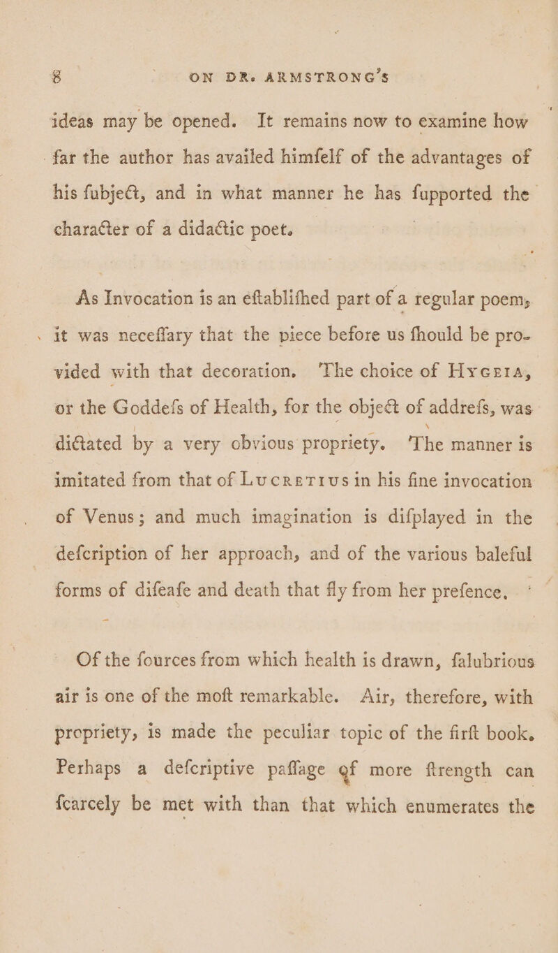 ideas may be opened. It remains now to examine how far the author has availed himfelf of the advantages of his fubjeét, and in what manner he has fupported the character of a didactic poet. | As Invocation is an eftablithed part of a regular poem, . it was neceffary that the piece before us fhould be pro- vided with that decoration, ‘The choice of Hyceta, or the Goddefs of Health, for the object of addrefs, was dictated by a very obvious propriety. The manner is of Venus; and much imagination is difplayed in the defcription of her approach, and of the various baleful forms of difeafe and death that fly from her prefence, Of the fources from which health is drawn, falubrious air is one of the moft remarkable. Air, therefore, with propriety, is made the peculiar topic of the firft book. Perhaps a defcriptive paflage gf more firength can {carcely be met with than that which enumerates the
