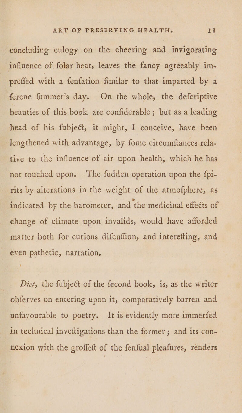 concluding eulogy on the cheering and_ invigorating influence of folar heat, leaves the fancy agreeably im- prefied with a fenfation fimilar to that imparted by a ferene fummer’s day. On the whole, the defcriptive beauties of this book are confiderable ; but as a leading head of his fubjeét, it might, I conceive, have been lengthened with advantage, by fome circumftances rela- tive to the influence of air upon health, which he has not touched upon. ‘The fudden operation upon the fpi- rits by alterations in the weight of the atmofphere, as indicated by the barometer, and ‘the medicinal effects of change of climate upon invalids, would have afforded _matter both for curious difcuffion, and interefting, and even pathetic, narration. Diet, the fubject of the fecond book, is, as the writer obferves on entering upon it, comparatively barren and unfavourable to poetry. It is evidently more immerfed in technical inveftigations than the former ; and its con- nexion with the groffeft of the fenfual pleafures, renders