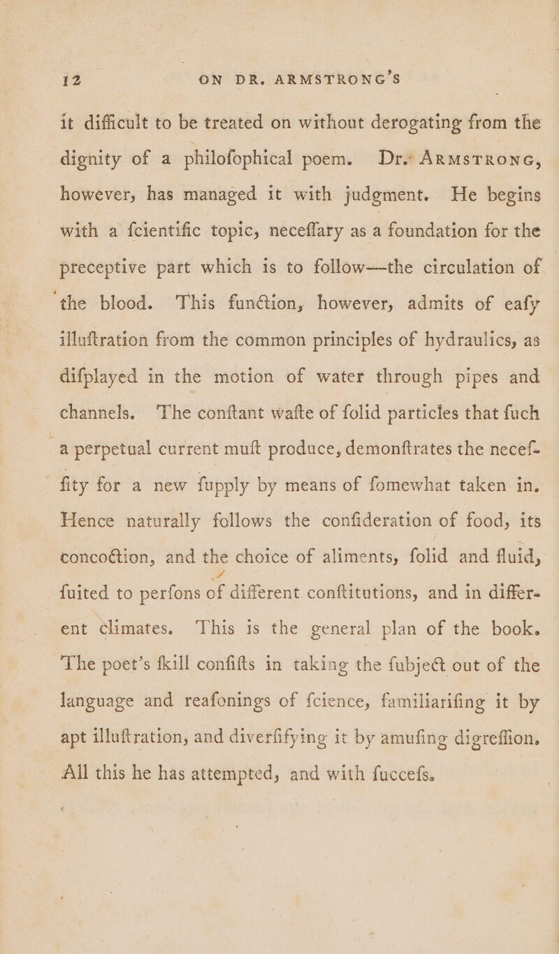 it difficult to be treated on without derogating from the dignity of a philofophical poem. Drs ARMstRoNG, however, has managed it with judgment. He begins with a fcientific topic, neceflary as a foundation for the preceptive part which is to follow—the circulation of ‘the blood. This fun@ion, however, admits of eafy illuftration from the common principles of hydraulics, as difplayed in the motion of water through pipes and channels. ‘The conftant wafte of folid particles that fuch a perpetual current muft produce, demonftrates the necef- fity for a new fupply by means of fomewhat taken in, Hence naturally follows the confideration of food, its conco@tion, and the choice of aliments, folid and fluid, fuited to perfons of different conftitutions, and in differ. ent climates. This is the general plan of the book. The poet’s fkill confifts in taking rig fubje&amp;t out of the language and reafonings of fcience, familiarifing it by apt illuftration, and diverfifying it by amufing digreffion, All this he has attempted, and with fuccefs.