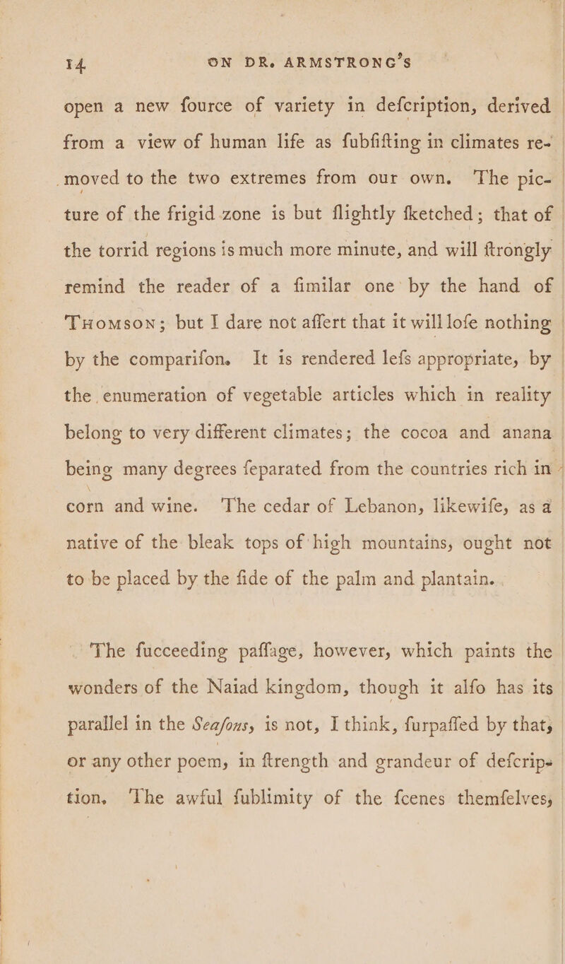 open a new fource of variety in defcription, derived | from a view of human life as fubfifting in climates re- moved to the two extremes from our own. ‘The pic- | ture of the frigid zone is but flightly fketched; that of the torrid regions ismuch more minute, and will ftrongly | remind the reader of a fimilar one’ by the hand of | THomson; but I dare not affert that it will lofe nothing | by the comparifon. It is rendered lefs appropriate, by | the enumeration of vegetable articles which in reality | belong to very different climates; the cocoa and anana being many degrees feparated from the countries rich in a and wine. ‘The cedar of Lebanon, likewife, as a_ native of the bleak tops of high mountains, ought not to be placed by the fide of the palm and plantain. The fucceeding paffage, however, which paints the | wonders of the Naiad kingdom, though it alfo has its parallel in the Sea/ons, is not, I think, furpaffed by that, or any other poem, in ftrength and grandeur of defcrips | tion, ‘The awful fublimity of the fcenes themfelves,