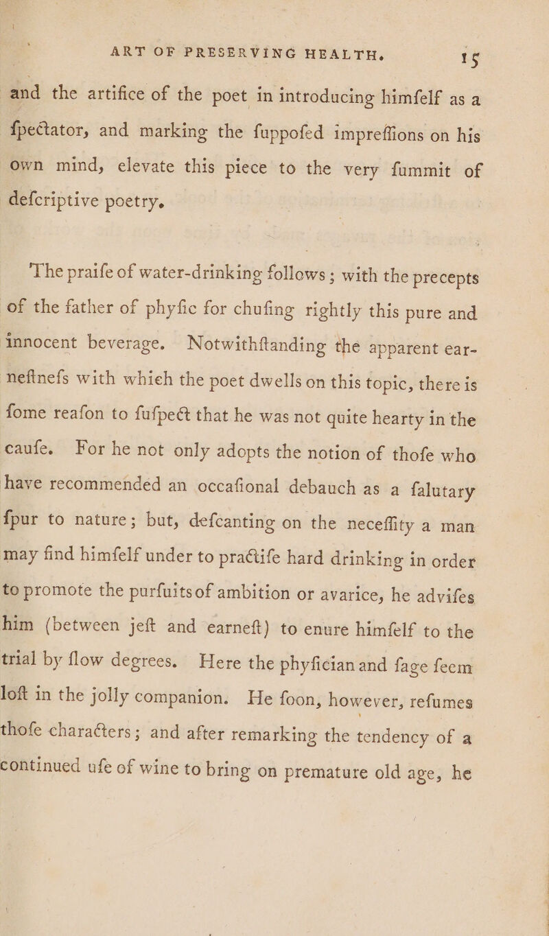 | and the artifice of the poet in introducing himfelf as a {pectator, and marking the fuppofed impreffions on his own mind, elevate this piece to the very fummit of defcriptive poetry. The praife of water-drinking follows; with the precepts of the father of phyfic for chufing rightly this pure and innocent beverage. Notwithftanding the apparent ear- nefinefs with whieh the poet dwells on this topic, there is fome reafon to fufpeét that he was not quite hearty in the caufe. For he not only adopts the notion of thofe who have recommended an occafional debauch as a falutary {pur to nature; but, defcanting on the neceflity a man may find himfelf under to practife hard drinking in order to promote the purfuitsof ambition or avarice, he advifes him (between jeft and earneft) to enure himé@lf to the trial by flow degrees. Here the phyfician and fage feem loft in the jolly companion. He foon, however, refumes thofe characters; and after remarking the tendency of a continued ufe of wine to bring on premature old age, he