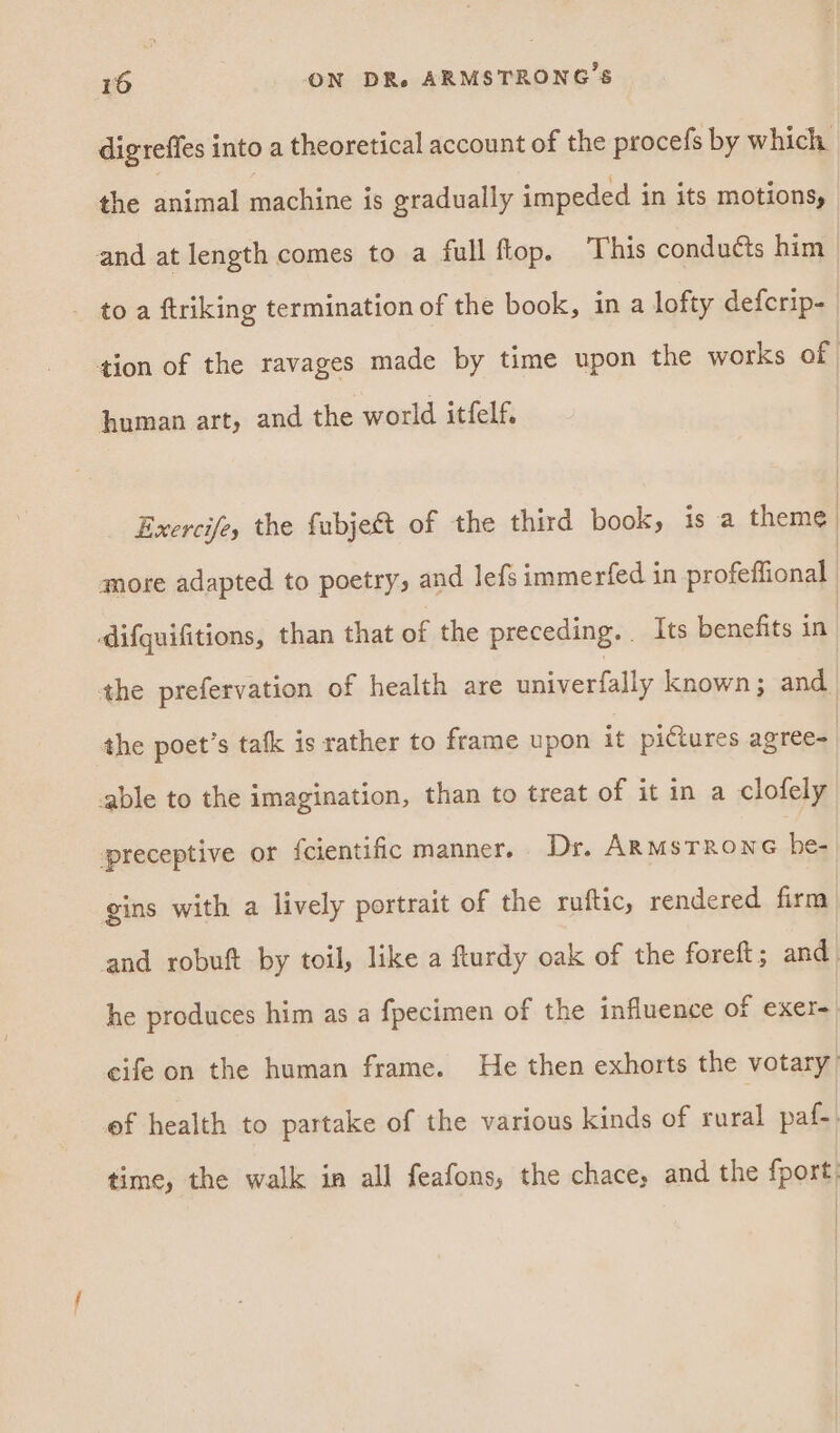 digreffes into a theoretical account of the procefs by which. the animal machine is gradually impeded in its motions, and at length comes to a full flop. This conducts him - toa ftriking termination of the book, in a lofty defcrip- tion of the ravages made by time upon the works of human art, and the world itfelf, Exercife, the fubjest of the third book, is a theme more adapted to poetry, and lefs immerfed in profeffional | difquifitions, than that of the preceding. _ Its benefits in | the prefervation of health are univerfally known; and the poet’s tatk is rather to frame upon it pictures agree- able to the imagination, than to treat of it in a clofely ‘preceptive or {cientific manner. Dr. Jue saeco oman gins with a lively portrait of the ruftic, rendered firm and robuft by toil, like a fturdy oak of the foreft; and | he produces him as a fpecimen of the influence of exer- eife on the human frame. He then exhorts the votary ef health to partake of the various kinds of rural paf-. time, the walk in all feafons, the chace, and the fport.