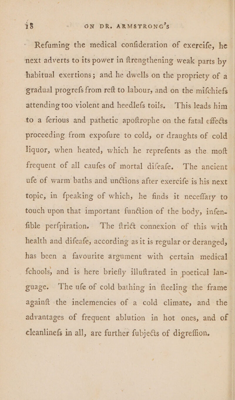 next adverts to its power in ftrengthening weak parts by gradual progrefs from reft to labour, and on the mifchiefs to a ferious and pathetic apoftrophe on the fatal effets proceeding from expofure to cold, or draughts of cold liquor, when heated, which he reprefents as the moft frequent of all caufes of mortal difeafe. The ancient ufe of warm baths and unétions after exercife is his next touch upon that important fun¢tion of the body, infen- health and difeafe, according asit is regular or deranged, has been a favourite argument with certain medical {chools, and is here briefly illuftrated in poetical lan- guage. The ufe of cold bathing in fteeling the frame advantages of frequent ablution in hot ones, and of cleanlinefs in all, are further fubjets of digreffion.