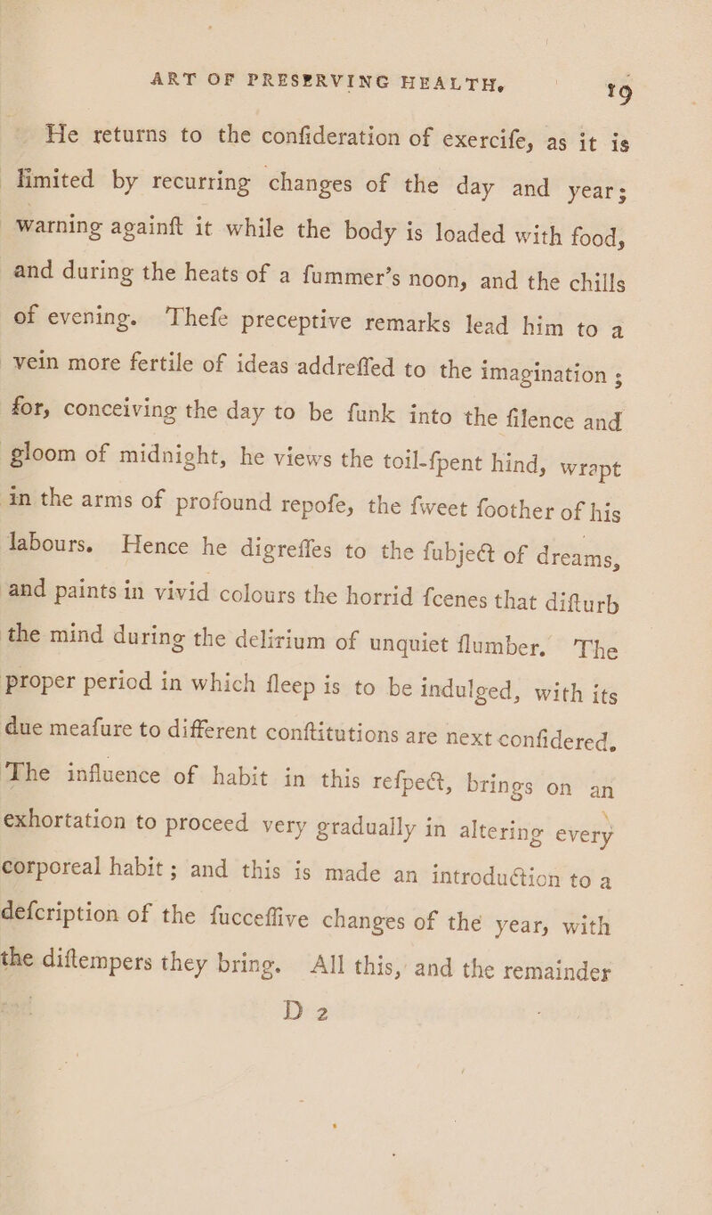 He returns to the confideration of exercife, as it is Himited by recurring changes of the day and years , warning againft it while the body is loaded with food, and during the heats of a fummer’s noon, and the chills of evening. Thefe preceptive remarks lead him to a vein more fertile of ideas addreffed to the imagination ; for, conceiving the day to be funk into the filence and gloom of midnight, he views the toil-fpent hind, wrapt in the arms of profound repofe, the {weet foother of his labours. Hence he digreffes to the fubje&amp; of dreams, and paints in vivid colours the horrid fcenes that difturh the mind during the delirium of unquiet flumber. The Proper period in which fleep is to be indulged, with its due meafure to different conftitutions are next confidered, The influence of habit in this refpect, brings on an exhortation to proceed very gradually in altering every corporeal habit ; and this is made an introduction to a defcription of the fucceflive changes of the year, with the diftempers they bring. All this, and the remainder . Deg
