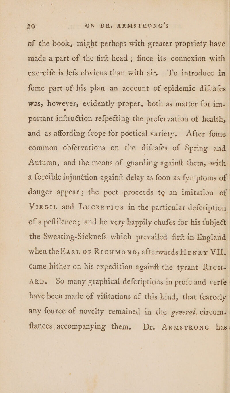 of the book, might perhaps with greater propriety have made a part of the fir head; fince its connexion with exercife is lefs obvious than with air. ‘To introduce in_ fome part of his plan an account of epidemic difeafes was, however, evidently proper, both as matter for im- portant sittenQlen refpeCting the prefervation of health, and as affording fcope for poetical variety. After fome common obfervations on the difeafes of Spring and | Autumn, and the means of guarding againft them, with | a forcible injunction againft delay as foon as fymptoms of danger appear; the poet proceeds tg an imitation of | Virein and Lucretius in the particular defeription | of a peftilence ; and he very happily chufes for his fubje@ the Sweating-Sicknefs which prevailed firft in England when the Earu or RICHMOND, afterwards Henry VII. came hither on his expedition againft the tyrant Ric ARD. So many graphical defcriptions in profe and verfe have been made of vifitations of this kind, that fcarcely any fource of novelty remained in the general, circum- ftances accompanying them. Dr. ArmstRonc has