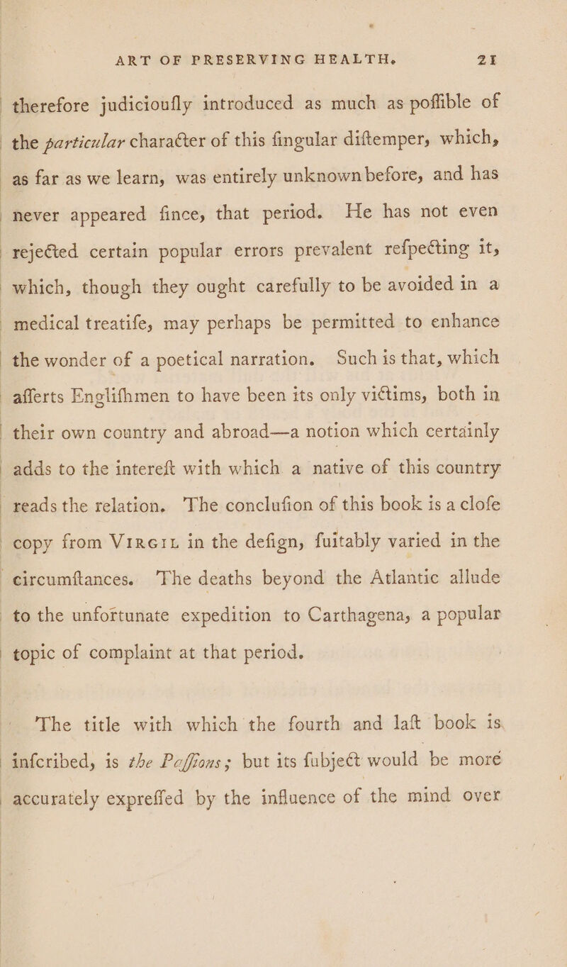 &amp; ART OF PRESERVING HEALTH. ZY therefore judicioufly introduced as much as poflible of the sarticular character of this fingular diftemper, which, as far as we learn, was entirely unknown before, and has never appeared fince, that period. He has not even rejefted certain popular errors prevalent refpecting it, which, though they ought carefully to be avoided in a medical treatife, may perhaps be permitted to enhance afferts Englifhmen to have been its only vittims, both in their own country and abroad—a notion which certainly adds to the intereft with which a native of this country copy from Virert in the defign, fuitably varied in the to the unfortunate expedition to Carthagena, a popular topic of complaint at that period. The title with which the fourth and laft book is infcribed, is the Paffions; but its fubje€t would be more accurately expreffed by the influence of the mind over