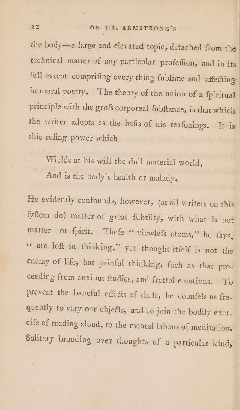 the body—a large and elevated topic, detached from the. technical matter of any particular profeffion, and in its full extent comprifing every thing fublime and atte Ging: | in moral poetry. The theory of the union of a fpiritual | principle with the grofs corporeal fubftance, is that which | the writer adopts as the bafis of his reafonings, Tt is. this ruling power which Wields at his will the dull material world, And is the body’s health or malady. - He evidently confounds, however, (as all writers on this. fyftem do) matter of great fubtilty, with what is not matter—or fpirit. Thefe ** viewlefs atoms,” he fays, ** are loft in thinking,” yet thought itfelf is not the enemy of life, but painful thinking, fuch as that pros | ceeding from anxious ftudies, and fretful emotions. To prevent the baneful effets of thefe, he counfels us fre- quently to vary our obje&amp;s, and to join the bodily exer- | cife of reading aloud, to the mental labour of meditation. Solitary brooding over thoughts of a particular kind,