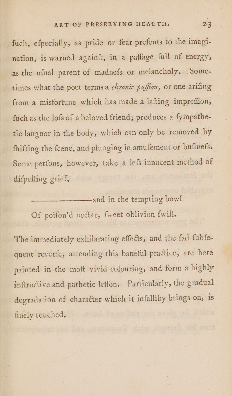 _fuch, efpecially, as pride or fear prefents to the imagi- nation, is warned againft, in a paflage fall of energy, as the ufual parent of madnefs or melancholy, Some- times what the poet termsa chronic pajfion, or one arifing from a misfortune which has made a lafting impreffion, fuch as the lofs of a beloved friend; produces a fympathe- tic languor in the body, which can only be removed by fhifting the fcene, and plunging in amufement or bufinefs. Some perfons, however, take a lefs innocent method of difpelling grief, —and in the tempting bowl Of poifon’d nectar, fweet oblivion fwill. The immediately exhilarating effets, and the fad fubfe- quent reverfe, attending this baneful practice, are here painted in the moft vivid colouring, and form a highly inftructive and pathetic leffon. Particularly, the gradual degradation of character which it infalliby brings on, is finely touched.