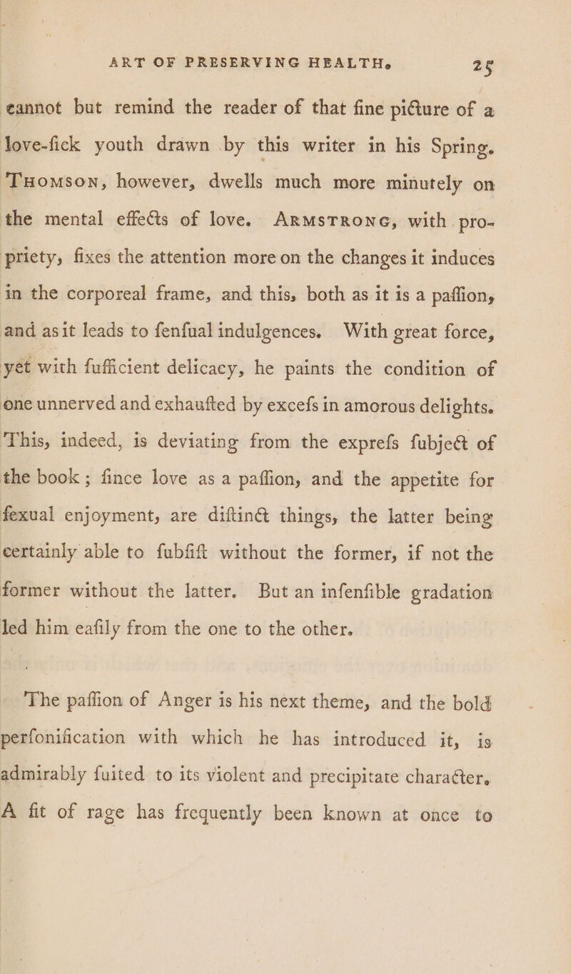 annot but remind the reader of that fine pi@ure of a love-fick youth drawn by this writer in his Spring. THomson, however, dwells much more minutely on the mental effets of love. ArmsTrone, with pro- ptiety, fixes the attention more on the changes it induces in the corporeal frame, and this, both as it is a paffion, and asit leads to fenfual indulgences. With great force, yet with fufficient delicacy, he paints the condition of one unnerved and exhaufted by excefs in amorous delights, This, indeed, is deviating from the exprefs fubje@ of the book ; fince love as a paffion, and the appetite for fexual enjoyment, are diftiné things, the latter being certainly able to fubfift without the former, if not the former without the latter. But an infenfible gradation led him eafily from the one to the other. The paffion of Anger is his next theme, and the bold perfonification with which he has introduced it, is admirably fuited to its violent and precipitate character. A fit of rage has frequently been known at once to